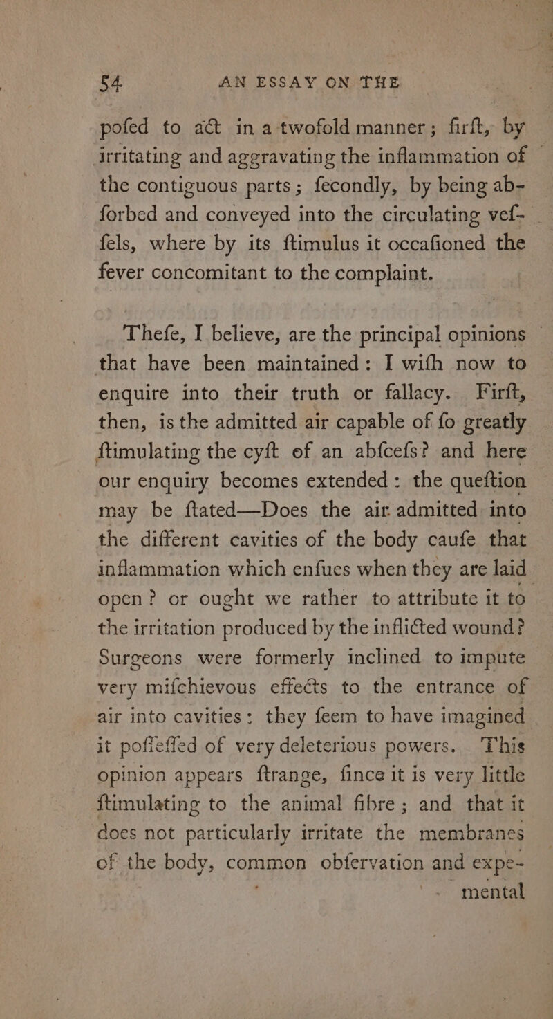 pofed to ad@t in a twofold manner; firft, by irritating and aggravating the inflammation of ~ the contiguous parts; fecondly, by being ab- forbed and conveyed into the circulating vef- _ fels, where by its ftimulus it occafioned the fever concomitant to the complaint. Thefe, I believe, are the principal opinions ~ that have been maintained: I wifh now to enquire into their truth or fallacy. Frirft, then, is the admitted air capable of fo greatly ftimulating the cyft of an abfcefs? and here our enquiry becomes extended: the queftion may be ftated—Does the air admitted into the different cavities of the body caufe that inflammation which enfues when they are laid open? or ought we rather to attribute it to the irritation produced by the inflited wound? Surgeons were formerly inclined to impute very mifchievous effects to the entrance of air into cavities: they feem to have imagined it pofieffed of very deleterious powers... This opinion appears ftrange, fince it is very little {timulating to the animal fibre; and that it does not particularly irritate the membranes of the body, common obfervation and expe- mental