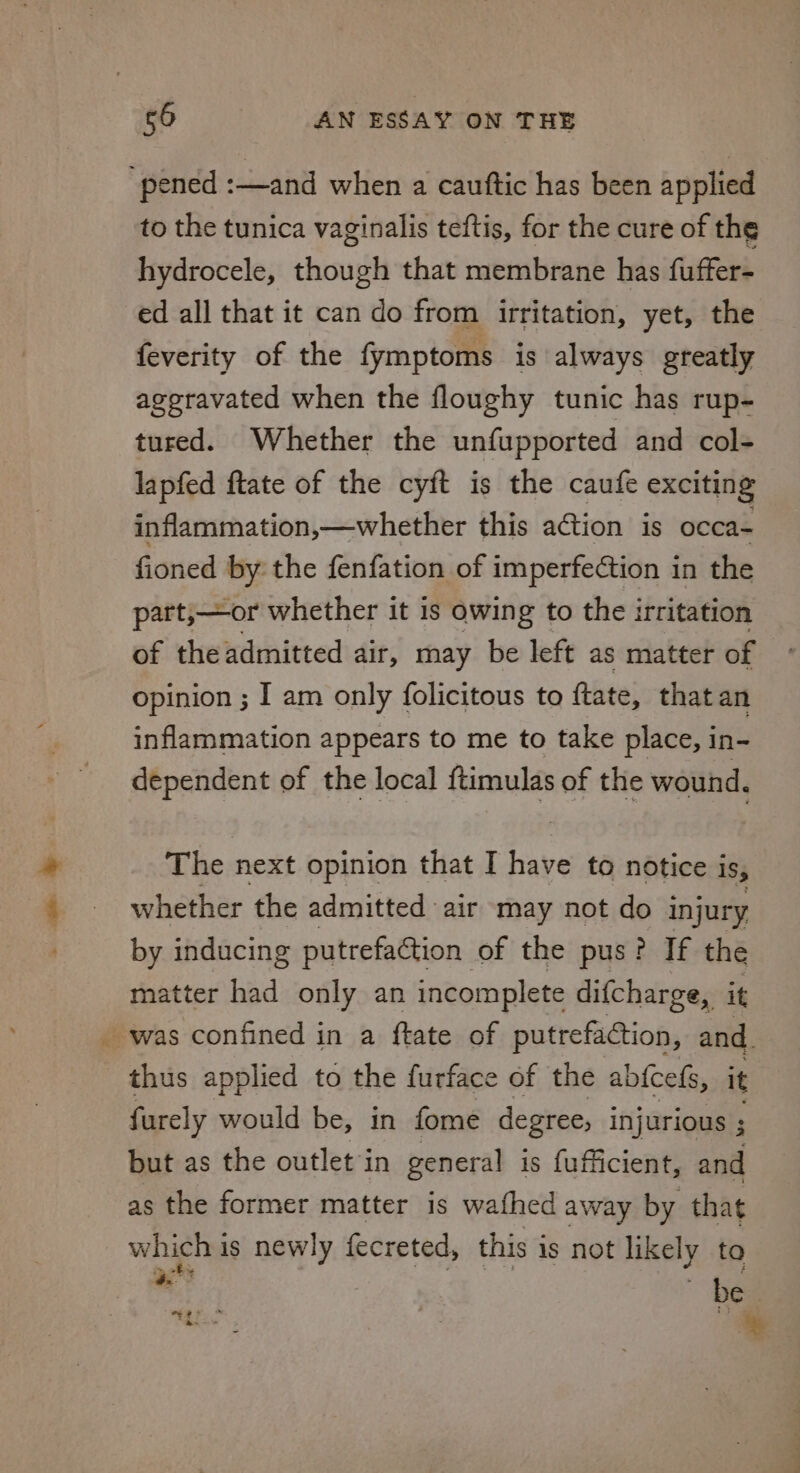 “pened :—and when a cauftic has been applied to the tunica vaginalis teftis, for the cure of the hydrocele, though that membrane has fuffer- ed all that it can do from irritation, yet, the feverity of the fymptoms is always greatly aggravated when the floughy tunic has rup- tured. Whether the unfupported and col- lapfed ftate of the cyft is the caufe exciting inflammation,—whether this action is occa- fioned by the fenfation of imperfection in the part,—or whether it 1s owing to the irritation of the admitted air, may be left as matter of opinion ; I am only folicitous to ftate, that an inflammation appears to me to take place, in- dependent of the local ftimulas of the wound, The next opinion that I have to notice iSs whether the admitted air may not do injury, by inducing putrefaction of the pus? If the matter had only an incomplete difcharge, it _ was confined in a ftate of putrefaCction, and. thus applied to the furface of the abicels, it furely would be, in fome degree, injurious ; but as the outlet‘in general is {ufficient, and as the former matter is wathed away by that which i is newly fecreted, this i is not likely to i “be he”: %