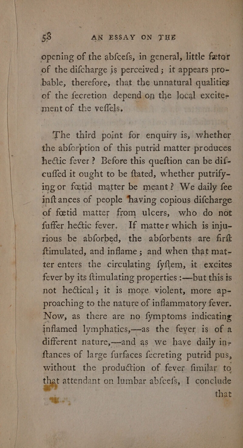 opening of the abfcefs, in general, little feter of the difcharge is perceived; it appears pro- bable, therefore, that the unnatural qualities of the fecretion depend on the local excite- ment of the veffels, ? | the abforption of this putrid matter produces hectic fever? Before this queftion can be dif- cuffed it ought to be ftated, whether putrify- ing or fostid matter be meant? We daily fee of foetid matter from ulcers, who do not fuffer hectic fever. If matter which is inju- rious be abforbed, the abforbents are firft ftimulated, and inflame ; and when that mat- ter enters the circulating fyftem, it excites fever by its ftimulating properties :—but this ts not hedétical; it is more violent, more ap- proaching to the nature of inflammatory fever. Now, as there are no fymptoms indicating inflamed lymphatics,—as the feyer is of a different nature,—and as we haye daily 1 ine {tances of large furfaces fecreting putrid pus, without the production of fever. fimilar to tba attendant on lumbar abfcefs, I conclude ee that