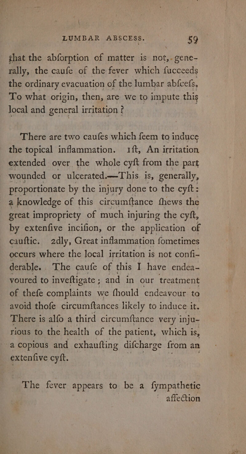 \ LUMBAR ABSCESS. 59 that the abforption of matter is not, gene- rally, the caufe of the fever which fucce eds the ordinary evacuation of the lumbar abfcefs, To what origin, then, are we to impute this local and general irritation ? There are two caufes which feem to induce the topical inflammation. 1ft, An irritation extended over the whole cyft from the part wounded or ulcerated mes his Is, generally, proportionate by the i injury done to the cyft: a knowledge of this circumftance thews the great impropriety of much i injuring the cytt, by extenfive incifion, or the application of cauftic. 2dly, Great inflammation fometimes occurs where the local irritation is not confi- derable. The caufe of this I have endea- youred to invettigate ; and in our treatment of thefe complaints we fhould endeavour. ta avoid thofe circumftances likely to induce it. There is alfo a third circumftance very inju- rious to the health of the patient, which is, a copious and exhaufting difcharge {rom an extenfive cyft. The fever appears to be a fympathetic affection