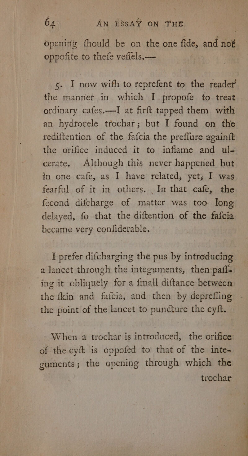 opening fhould be on the one fide, and nof oppofite to thefe veflels.— s. I now with to reprefent to the reader the manner in which I propofe to treat ordinary cafes.—I at firft tapped them with an hydrtocele trochar; but I found on the rediftention of the fafcia the preflure againft the orifice induced it to inflame and ul- cerate. Although this never happened but in one cafe, as I have related, yet; I was fearful of it in others. In that cafe, the fecond difcharge of matter was too long delayed, fo that the diftention of the fafcia became very confiderable. I prefer difcharging the pus by introducing a lancet through the integuments, then:pafl- ‘ing it obliquely for a fmall diftance between the {kin and fafcia, and then by depreffing the point of the lancet to puncture the cyft. When a trochar is introduced, the orifice of the cyft is cppofed to that of the inte- guments; the opening through which the