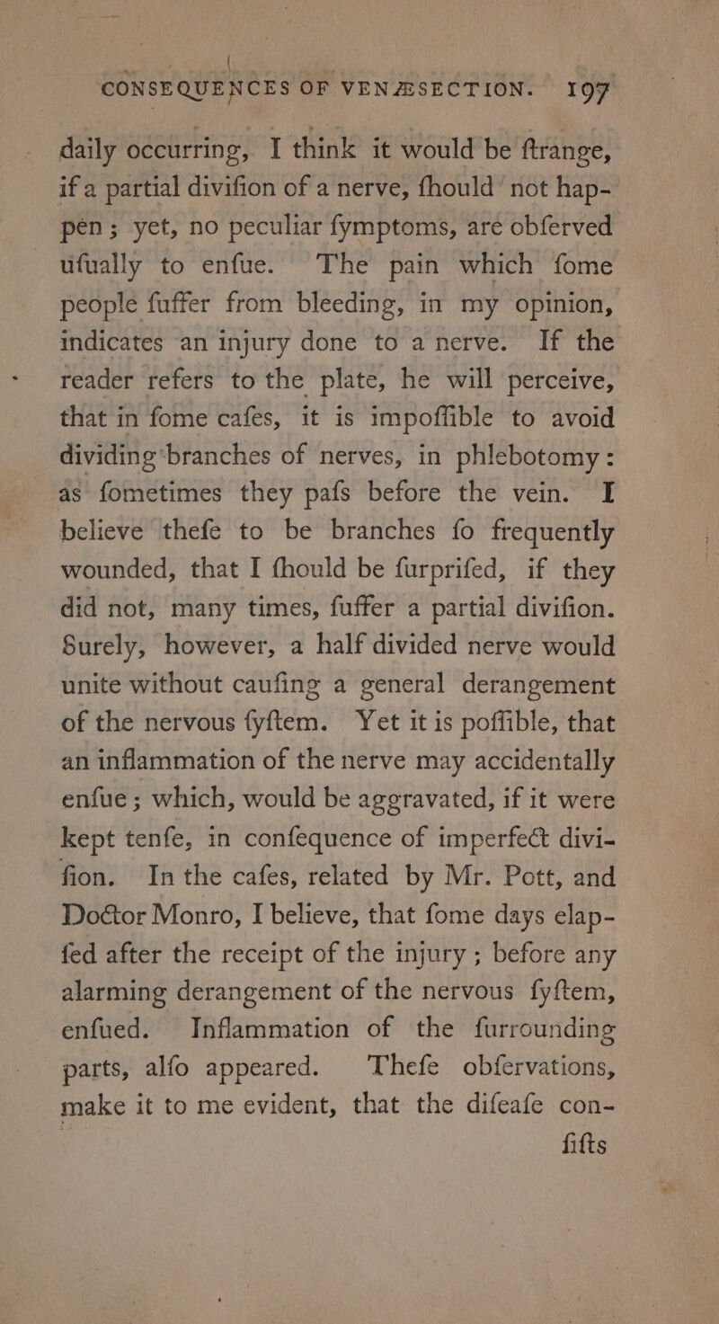 ee gi lg | | CONSEQUENCES OF VEN Z/SECTION. 197 daily occurring, I think it would be ftrange, if a partial divifion of a nerve, fhould’ not hap- pen; yet, no peculiar fymptoms, are obferved ufually to enfue. The pain which fome people fuffer from bleeding, in my opinion, indicates an injury done to a nerve. If the reader refers to the plate, he will perceive, that in fome cafes, it is impoffible to avoid dividing ‘branches of nerves, in phlebotomy - as fometimes they pafs before the vein. I believe thefe to be branches fo frequently wounded, that I fhould be furprifed, if they did not, many times, fuffer a partial divifion. Surely, however, a half divided nerve would unite without caufing a general derangement of the nervous fyftem. Yet it is poffible, that an inflammation of the nerve may accidentally enfue ; which, would be aggravated, if it were kept tenfe, in confequence of imperfe&amp; divi- fion. Inthe cafes, related by Mr. Pott, and Doétor Monro, I believe, that fome days elap- fed after the receipt of the injury ; before any alarming derangement of the nervous fyftem, enfued. Inflammation of the furrounding parts, alfo appeared. Thefe obfervations, make it to me evident, that the difeafe con- ¢ fifts