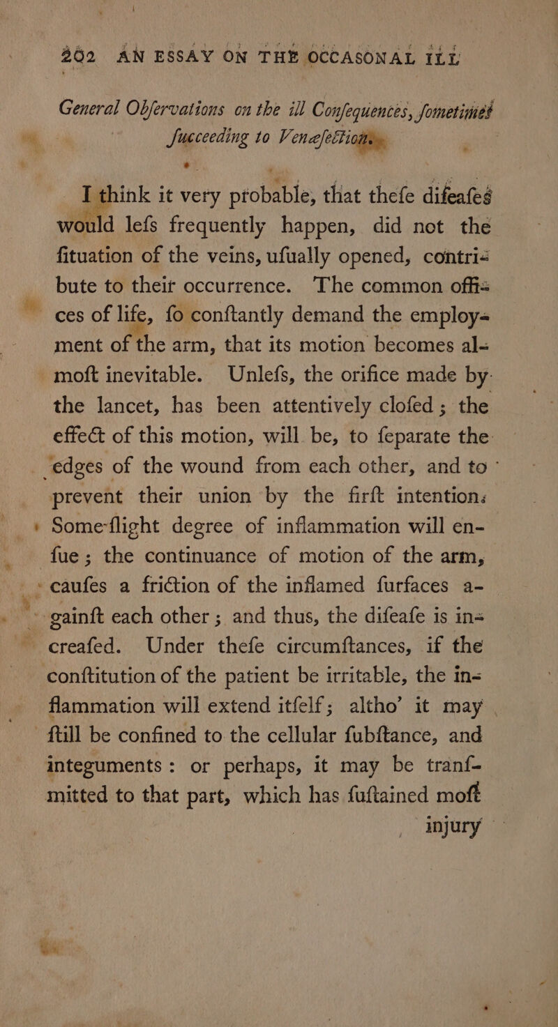 General Objervations on the ill Confequences, fometimed Succeeding to Venajectionn. , _ I think it very probable, that thefe difeafes would lefs frequently happen, did not the fituation of the veins, ufually opened, contri&lt; bute to their occurrence. The common offi - ment of the arm, that its motion becomes al- moft inevitable. Unlefs, the orifice made by: the lancet, has been attentively clofed; the effect of this motion, will be, to feparate the prevent their union by the firft intentions Some-flight degree of inflammation will en- conttitution of the patient be irritable, the in- flammation will extend itfelf; altho’ it may integuments : or perhaps, it may be tranf- mitted to that part, which has fuftained moft injury