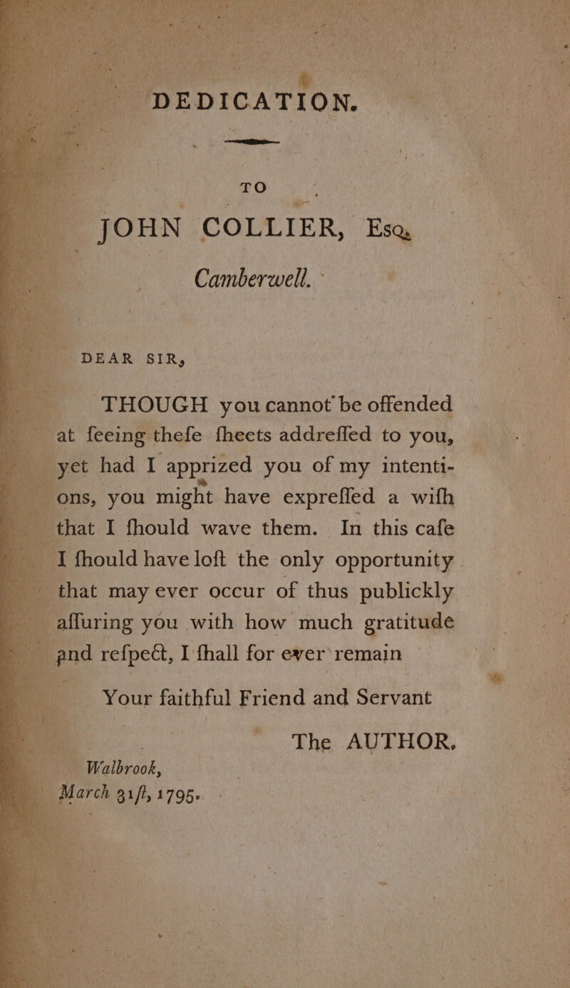 JOHN COLLIER, Eq Camberwell, ae ae a THOUGH you cannot be offended + i aaa Oe ahs at feeing thefe fheets addrefled to you, yet had i apprized you of my intenti- x ae ons, you might have exprefied a with a that I fhould wave them. In this cafe a | ‘fhould have loft the only opportunity. i that may ever occur of thus publickly | ’ -affuring you with how much gratitage ee Mi and refpect, I fhall for ever remain he Your a Friend and Satie yy AUTHOR. Walbrook, c ore auf 1795- ne Ta aa