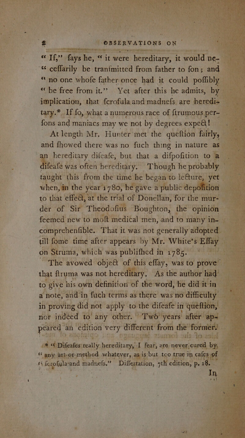 ¥ Ft % shi — « If,” rar be; it were ieard itary it would. ne- ceflarily be tranimitted from father to fon ; and “no one whofe father once had it could poffibly implication, that {crofulaand madnefs are heredi- tary.* If fo, what a numerous race of {ftrumous per- fons and maniacs may we not by degrees expe! ~ At length Mr. Hunter met the queftion fairly, and fhowed there was no fuch thing in nature as an hereditary difeafe, but that a difpofition to a bicne was often hereditary. Though he probably when, m the year 1780, he: gave a public depolition to that effed, : at the trial of Donellan, for the mur- der of Sir Theodofius Boughton, the opinion till fome time after appears by Mr. White’s Eflay on Struma, which was publifhed in 1785. that ftruma was not heredi tary, As the author had to give his own definition of the word, he did it in a note, and in fuch terms as there was no difficulty peared | an ie very different’ from sal former ** any art-or,method whatever, as is but too true in cafes of e§ § ferofylay fend madnefs.” Differtation, nth edition, p. 18. In