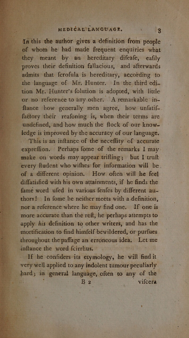 Iathis the nai gives a definition from peoiite “of of whom he! had made frequent enquiries what “they meant by an hereditary difeafe, eafily proves their definition fallacious, and afterwards admits that fcrofula is hereditary, according to the language of Mr. Hunter. In the third edi. ‘ 4 tion Mr. Hunter’s folution is adopted, with little or no reference to any other. A remarkable’ in- ag flance how generally men agree, how unfatif-. i. we their reafoning is, when their terms are undefined, and how much the’ ftock of our know- — dedge i is improved by the accuracy of our language. “This is an inftance of the neceffity of accurate expreffion. Perhaps fome of the remarks I may. make on words may appear trifling; but I truft oe oy ftudent who wifhes: for information will be of a different opinion. How. often will he feel - diffatisfied with his own attainments, if he finds the _ fame word ufed in various fenfes by different au- | thors! In fome he neither meets with a-definition, a nor a reference where he may find one. If one is ie more accurate than the reft, he perhaps attempts to a PS apply Ais definition to other writers, and has the _ mortification to find himfelf bewildered, or purfues . | inftance the word fcirrhus. ~ Hai he If he confiders-its etymology, he will find it a very well applied to any indolent tumour peculiarly b es in » general language, often to any of the eur B ae -vifcera bt