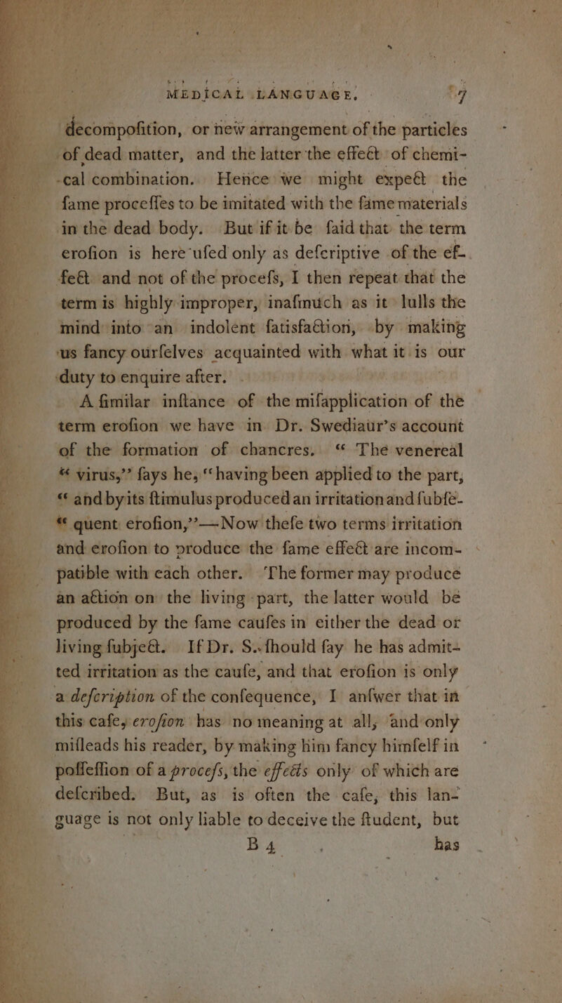 | decompofition, or new arrangement of the particles of dead matter, and the latter the effect of chemi- -cal combination. Hence we might expeét the fame proceffes to be imitated with the fame materials in the dead body. But ifit-be faid that the term erofion is here‘ufed only as deferiptive of the ef.. fe&amp;. and not of the procefs, I then repeat that the term Is highly improper, inafmuch as it lulls the mind into an indolent fatisfaGtion, by making us fancy ourfelves acquainted with what it is our ‘duty to enquire after. A fimilar inftance of the soivtaanltioanion of the term erofion we have in. Dr. Swediaur’s account of the formation of chancres. “ The venereal “ virus,’’ fays he, ‘‘ having been applied to the part, « and byits ftimulus produced an irritationand fub{e- guent erofion,’— Now thefe two terms irritation and erofion to produce the fame effeét are incom- patible with each other. ‘The former may produce an action on the living ‘part, the latter would be produced by the fame caufes in either the dead or living fubje@. If Dr. S..fhould fay he has admit- ted irritation as the caufe, and that erofion is only this cafe, erofion has no meaning at all, and only mifleads his reader, by making him fancy himfelf in poffeffion of a proces, the effeés only of which are defcribed: But, as is often the cafe; this lan- guage is not only liable to deceive the fudent, but i Bea has