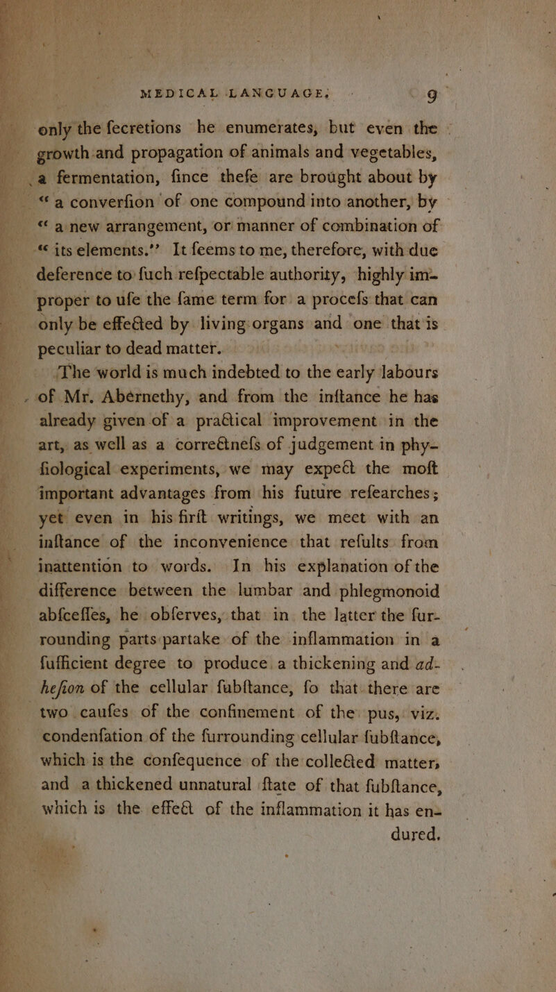 growth-and propagation of animals and vegetables, a fermentation, fince thefe are brought about by “a new arrangement, or manner of combination of deference to fuch refpectable authority, ‘highly im- proper to ufe the fame term for a procefs that can only be effe&amp;ted by living:organs and one that is peculiar to dead matter. WED ¢ The world is much indebted to the nai labours already given of a praétical improvement in the art, as well as a correétnefs of judgement in phy- fiological experiments, we may expect the moft — yet even in his firit writings, we meet with an inftance of the inconvenience that refults from inattention to words. In his explanation of the difference between the lumbar and phlegmonoid abfcefles, he obferves, that in the latter the fur- rounding parts partake of the inflammation in a fufficient degree to produce. a thickening and ad- two caufes of the confinement of the pus,: viz. condenfation of the furrounding cellular fubftance, which is the confequence of the colle&amp;ed matter; and a thickened unnatural flate of that fubfance, which is the effe&amp; of the inflammation it has en- dured.