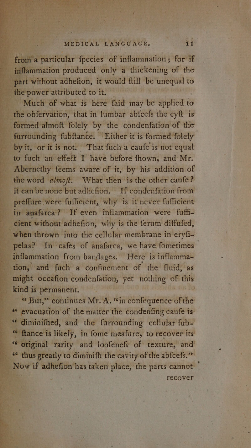 from a particular fpecies of inflammation; for if inflammation produced only a thickening of the Much of what is here faid may be applied to formed almoft folely by the condenfation of the by it, oritis not. That fucha caufe is not equal to fuch an effe@&amp; I have before fhown, and Mr. Abernethy feems aware of it, by his addition of the word almoft. What then is the other caufe? it can be none but adhefion. If condenfation from preflure were fufficient, why is it never fufficient in anafarca? If even inflammation were fuffi- cient without adhefion, why is the ferum diffufed, pelas? In cafes of anafarca, we have fometimes inflammation from bandages. Here is inflamma- tion, and fuch a confinement of the fluid, as might occafion condenfation, yet nothing of this kind is permanent. | « But,” continues Mr. A. “in confequence of the ** diminifhed, and the furrounding cellular fub- ** ftance is likely, in fome meafure, to recover its ‘¢ original rarity and loofenefs of texture, and eee AS recover