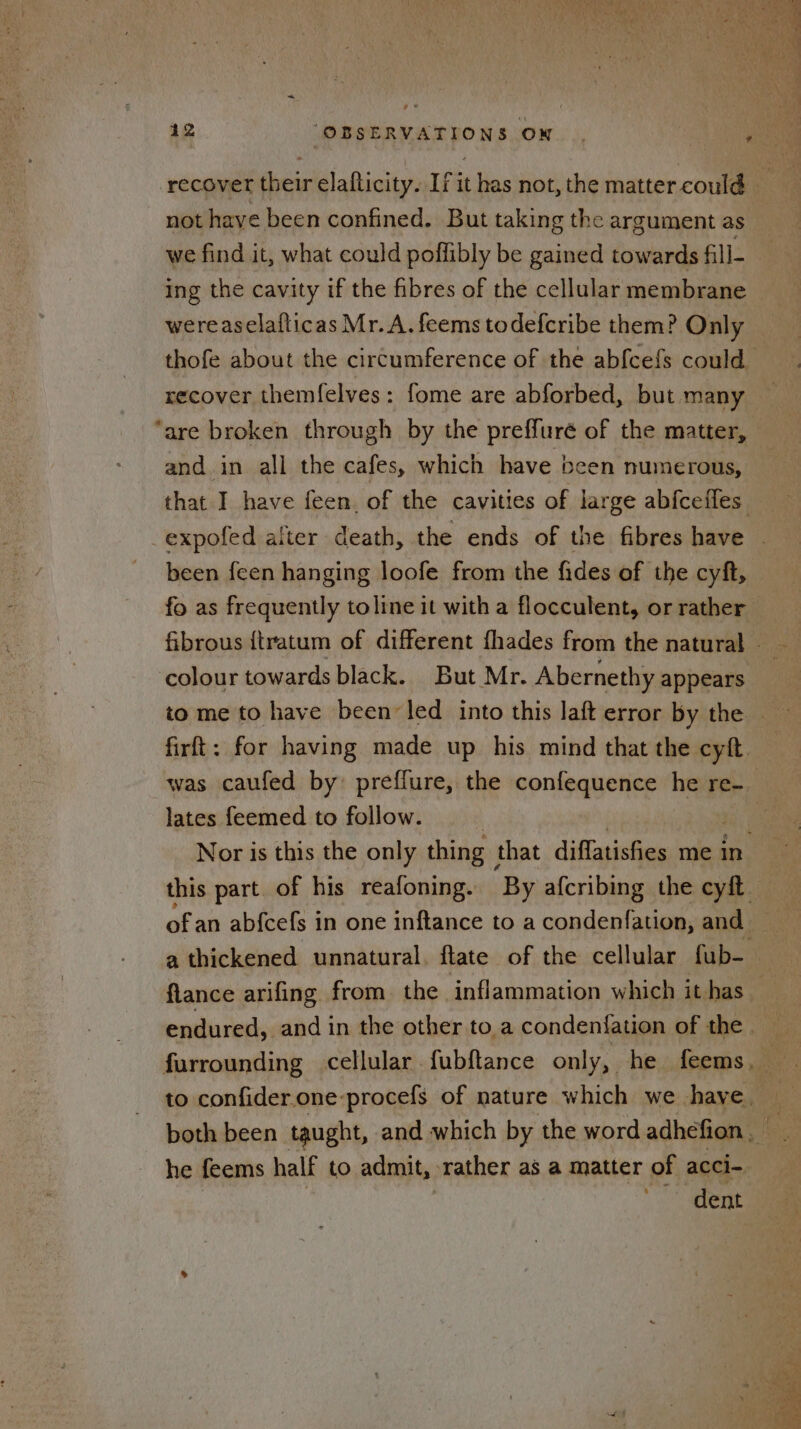 not have been confined. But taking the argument as we find it, what could poffibly be gained towards fill- wereaselafticas Mr. A. feems todefcribe them? Only recover themfelves: fome are abforbed, but many “are broken through by the preffure of the matter, and in all the cafes, which have been numerous, been feen hanging loofe from the fides of the cyft, fo as frequently toline it with a flocculent, or rather fibrous {tratum of different fhades from the natural - colour towards black. But Mr. Abernethy appears lates feemed to follow. Nor is this the only thing that diffatisfies me in this part. of his reafoning. ‘By afcribing the cyft — of an ab{cefs in one inftance to a condenfation, and — flance arifing from the inflammation which ithas endured, and in the other toa condenfation of the . furrounding cellular fubftance only, he feems to confider.one-procefs of nature which we have. both been taught, and which by the word adhefion he feems half to admit, rather as a matter of acci- dent