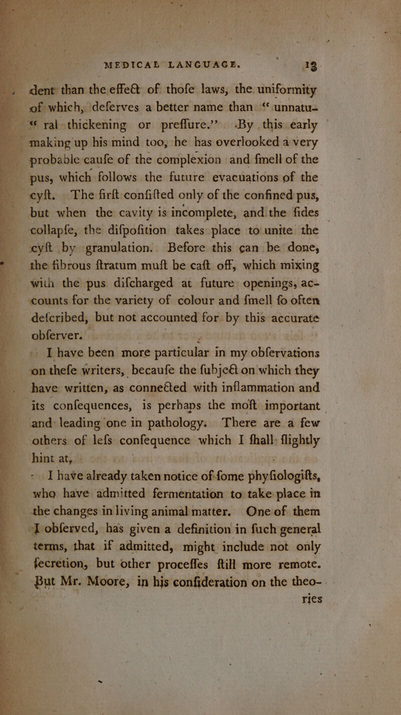 dent than the effe&amp; of thofe laws, the. uniformity pus, which follows the future evacuations of the -cyft. The firft confifted only of the confined pus, but when the cavity is incomplete, and the fides collapfe, the difpofition takes place to unite the cyft by granulation. Before this can be done, the fibrous ftratum muft be caft off, which mixing with the pus difcharged at future openings, ac- counts for the variety of colour and {mell fo often defcribed, but not accounted for. by this accurate obferver. weg I have been more idhdeidlink in my olifiniasions on thefe writers, _becaufe the fubje&amp; on which they have written, as conneéted with inflammation and ‘its confequences, is perhaps the moft important and: leading one in pathology. There are a few others of lefs saab’ which I fhall: flightly hint at,. I Hate already pee notice of:fome shyfiologilts, whaq have admitted fermentation to take place in the changes in living animal matter. Oneof them -T obferved, has given a definition in fuch general terms, that if admitted, might include not only fecretion, but other proceffes ftill more remote. Poe! Mr. Moore, in his confideration on the theo-. - ries