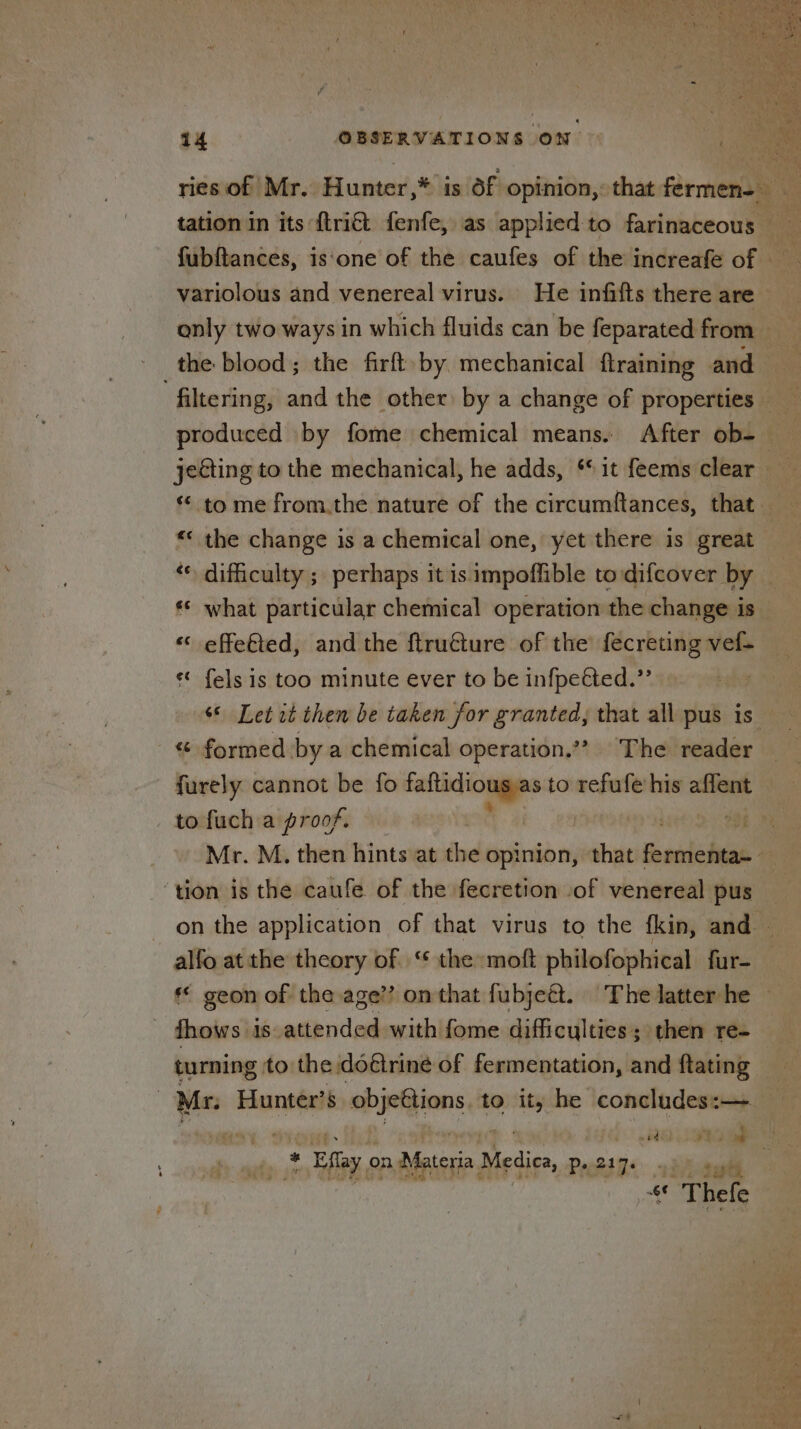 «© what particular chemical operation the change is « effe€ted, and the ftru€ture of the’ fecreting vef- *¢ fels is too minute ever to be infpected.”’ « formed by a chemical operation.’’? The reader ‘tion is the caufe of the fecretion of venereal pus * geon of the age’? on that fubjeét. The latter he fhows is attended with fome difficulties; then re- turning to the doéirine of fermentation, and ftating | _ Effay on Materia Medics, Pp. 217. ibaa «* Thefe