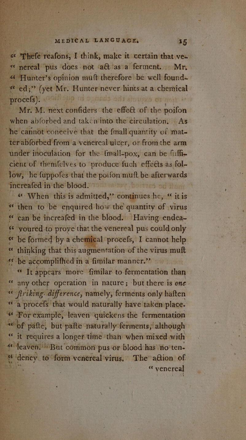 ee ophefe reafons, I think, make it certain that vee Mr. M. next confiders the effet of the sol when abforbed and takcn'into the circulation. As cient of themfelves to produce fuch effeéts as fol- ‘increafed in'the blood. «© When this is admitted,’’ continues ne itis * then to be enquired how the quantity of virus wf al procefs, I cannot help * any other operation in nature; -but there is one ore « friking difference, namely, ferments only haften a procefs ‘that would naturally have taken: place. “ For example, leaven quickens the fermentation ae A es , % * ee 4 Jeaven, But common pus ‘or blood has no’ ‘ten- . e ‘dency. to’ form venereal virus. The’ a€tion of ie “ venereal