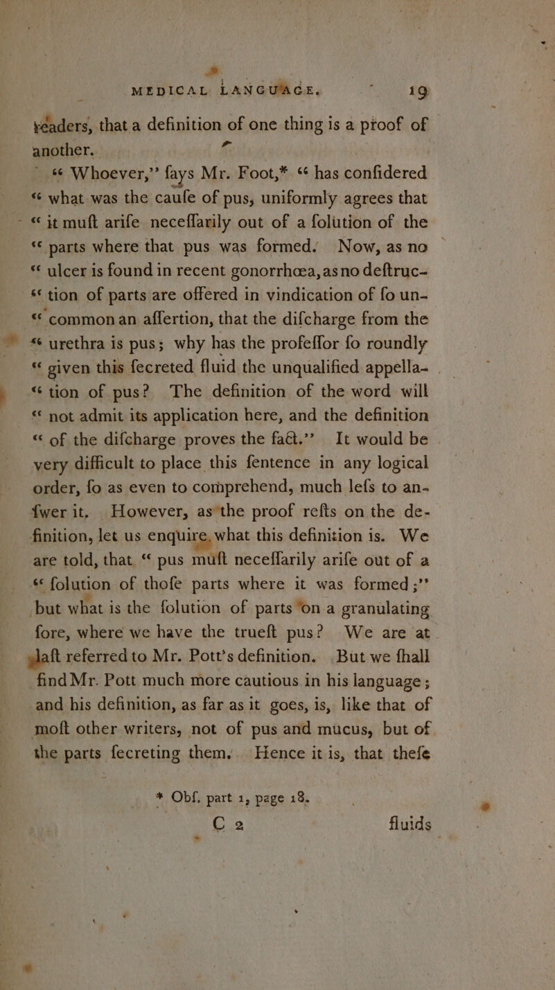 (* : MEDICAL LANGUAGE, clit Si yeaders, that a definition of one thing is a proof of another. of ‘© Whoever,” fays Mr. Foot,* * has confidered “¢ what was the caufe of pus, uniformly agrees that - “it muft arife neceffarily out of a folution of the ‘‘ parts where that pus was formed. Now, as no “* ulcer is found in recent gonorrhoea, as no deftruc- ‘* tion of parts are offered in vindication of fo un- “ commonan affertion, that the difcharge from the ~ urethra is pus; why has the profeffor fo roundly Br given this fecreted fluid the unqualified appella- | ‘ee tion of pus? The definition of the word will ‘© not admit its application here, and the definition “ of the difcharge proves the faét.”” It would be very difficult to place this fentence in any logical order, fo as even to comprehend, much lefs to an- {wer it. However, asthe proof refts on the de- finition, let us enquire, what this definition is. We are told, that “ pus muft neceffarily arife out of a ec folution of thofe parts where it was formed ;”* but what is the folution of parts ‘ona granulating fore, where we have the trueft pus? We are at. aft referred to Mr. Pott’s definition. But we fhall find Mr. Pott much more cautious in his language ; and his definition, as far as it goes, is, like that of moft other writers, not of pus and mucus, but of the parts fecreting them. Hence it is, that thefe * Obf, part 1, page 18.