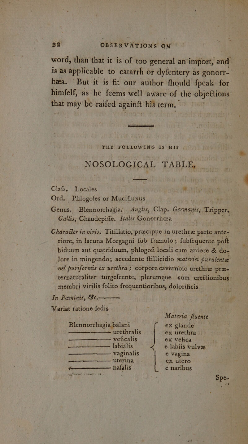 word, than that it is of too general an import, ‘and 1s as applicable to catarrh or dyfentery as gonorr- hea. But it is fit our author fhould fpeak for himfelf, as he feems well aware of the objettions that may be raifed aie his term. THE FOLLOWING IS HIS NOSOLOGICAL TABLE, Clafs. Locales nee Ord. Phlogofes or Mucifluxus Genus. Blennorrhagia. Anglis, Clap. Germanis, Tripper. Galhs, Chaudepifie. Italis Gonorrhea Character in viris, Titillatio, precipue in urethra parte ante- riore, in lacuna Morgagni fub frenulo ; {ubfequente pott biduum aut quatriduum, phlogofi locali cum ardore & doe lore in mingendo; accedente ftillicidio materie: purulente | ‘idal puriformis ex urethra ; corpore cavernofo urethrz prie- ternaturaliter turgefcente, plerumque eum ereCtionibug_ membri virilis folito frequentioribus, dolorificis | In Feminis, &c. Variat ratione fedis of Materia fluente Blennorrhagia balani ex glande urethralis ex urethra veficalis - ex vefica ct eke ees Lapialis < e labiis vulvz —_—_—_-—— vaginalis € vagina ae UCFINA ex utero ———-_—— hafalis € naribus ge ES on BR maf os Spee