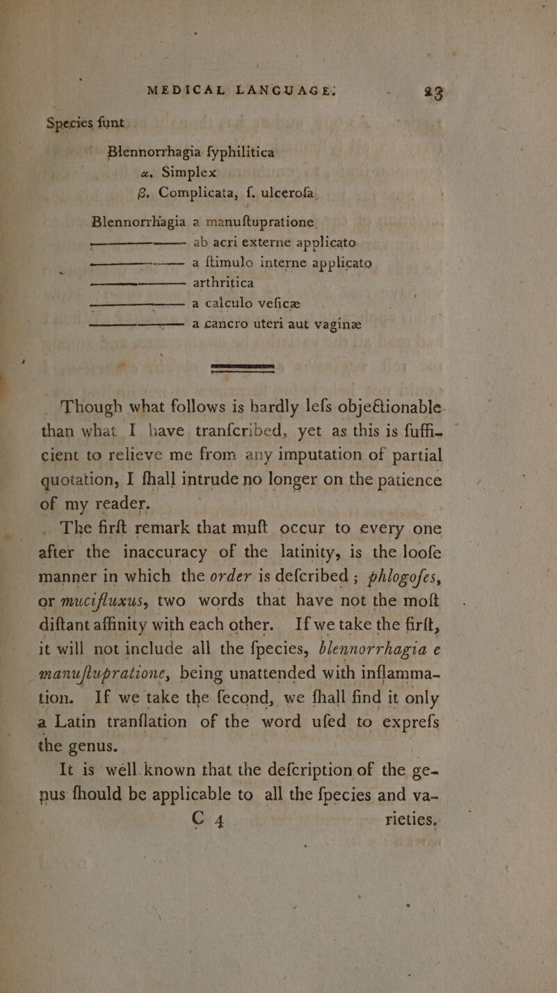 Species funt. Blennorrhagia fyphilitica a, Simplex B.. Complicata, f. ulcerofa. Blennorrhagia a manuftupratione ab acri externe applicato —_—_—_---—— a {timulo interne applicato arthritica —_—__—_—_———— a calculo vefice —_—_—_-———— a cancro uteri aut vagine Though what follows is hardly lefs obje@ionable than what I have tranfcribed, yet as this is fufi- © cient to relieve me from any imputation of partial quotation, I fhall intrude no longer on the patience of my reader. The firft remark that muft occur to every one manner in which the order is defcribed ; phlogofes, or mucifluxus, two words that have not the moft diftant affinity with each other. Ifwe take the firit, it will not include all the fpecies, blennorrhagia e tion. If we take the Po we fhall find it only a Latin tranflation of the word ufed to exprefs the genus. Ti is well. known that the defcription of the ge nus fhould be applicable to all the fpecies and va- C4 rieties.