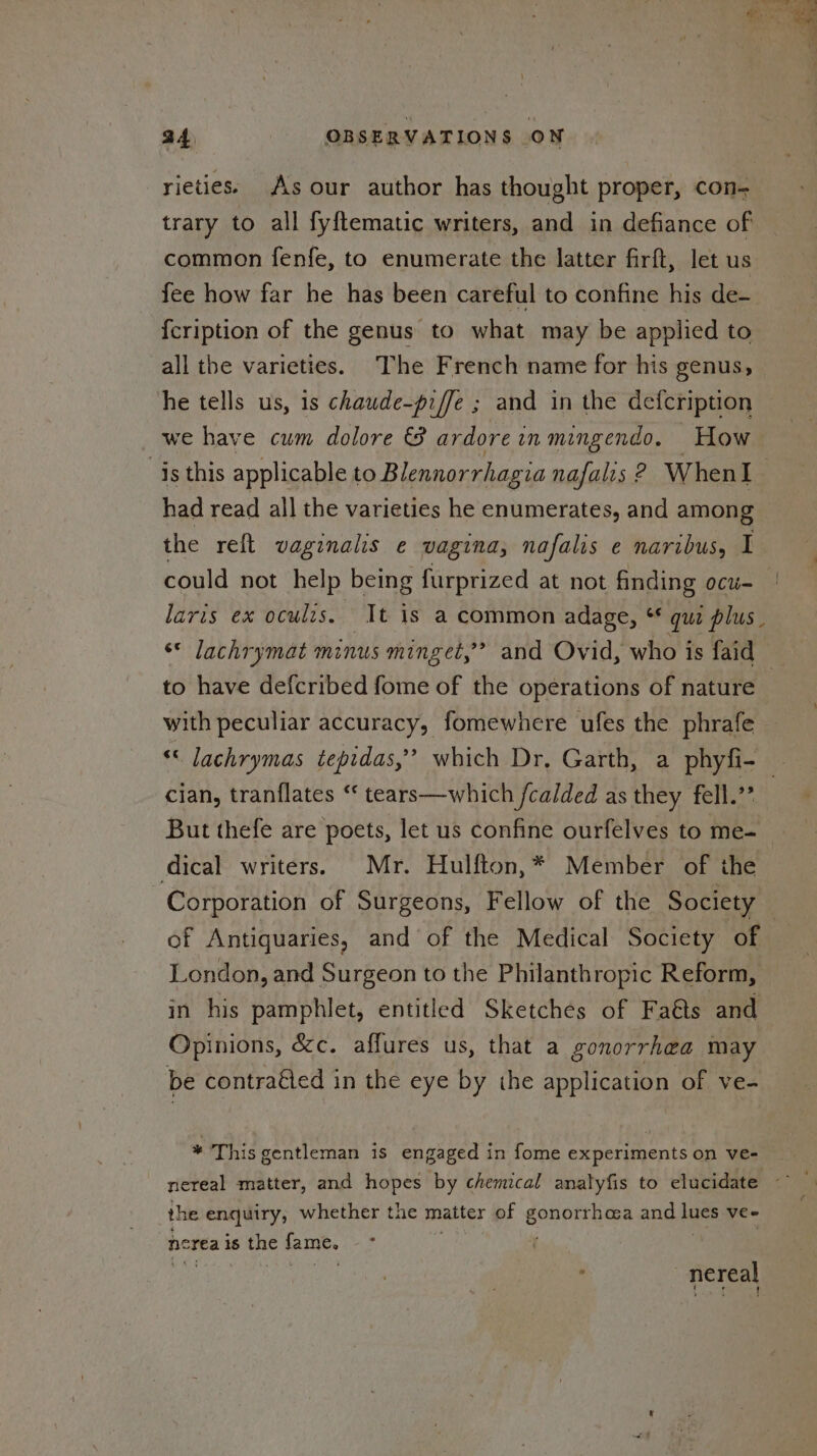 z a4 OBSERVATIONS ON rieties; As our author has thought proper, con- trary to all fyftematic writers, and in defiance of common fenfe, to enumerate the latter firft, let us fee how far he has been careful to confine his de- {cription of the genus to what may be applied to all the varieties. The French name for his genus, he tells us, is chaude-piffe ; and in the defcription we have cum dolore & ardore inmingendo. How is this applicable to Blennorrhagia nafalis ? WhenI had read all the varieties he enumerates, and among the reft vaginalis e vagina, nafalis e naribus, I could not help being furprized at not finding ocu- | laris ex oculzs. It is a common adage, * qua plus. ‘* lachrymat minus minget,? and Ovid, who is faid to have defcribed fome of the operations of nature with peculiar accuracy, fomewhere ufes the phrafe cc lachrymas tepidas,’’ which Dr, Garth, a phyfi- - cian, tranflates “ tears—which /calded as they fell? But thefe are poets, let us confine ourfelves to me- dical writers. Mr. Hulfton,* Member of the Corporation of Surgeons, Fellow of the Society | of Antiquaries, and of the Medical Society of London, and Surgeon to the Philanthropic Reform, in his pamphlet, entitled Sketches of Fa@ts and Opinions, &c. afflures us, that a gonorrhea may be contraéted in the eye by the application of ve- * This gentleman is engaged in fome experiments on ve- nereal matter, and hopes by chemical analyfis to elucidate ~~~ the enquiry, whether the matter of SOREN ios and ice vee nerea is the fame. ; : _nereal