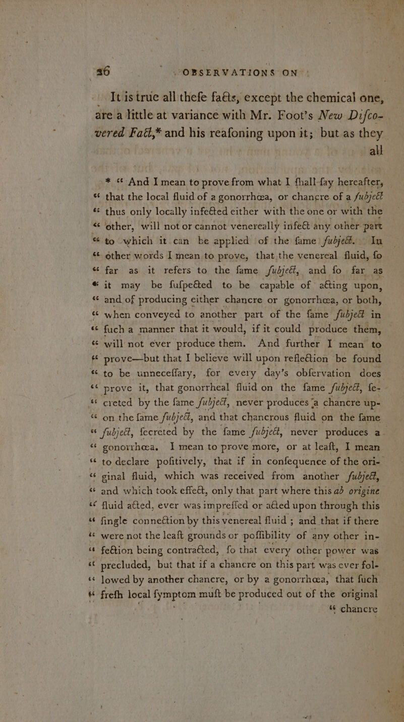 It is true all thefe faéis, except the chemical one, Cid nw > € ¢¢ « all * «¢ And I mean to prove from what | fhall-fay hereafter, — that the local fluid of a gonorrhea, or chancre of a Subject other, will not or cannot venereally infe€t any other ‘part to which it can be applied of the fame fubjedé. In other words I mean to prove, that the venereal fluid, fo far as it refers to the fame /udjedl, and fo far as it may be fufpe&amp;ed to be capable of aéting upon, and of producing either chancre or gonorrhea, or both, when conveyed to another part of the fame fubje in fuch a manner that it would, if it could produce them, to be unneceflary, for every day’s obfervation does prove it, that gonorrheal fluid on the fame Subject, fe- creted by the fame fubject, never produces ° a chancre up- on the fame fubjett, and that chancrous fluid on the fame fubjedt, fecreted by the fame Subject, never produces a gonorrhea. I mean to prove more, or at leaft, I mean to declare pofitively, that if in confequence of the ori- ginal fluid, which was received from another fubje, and which took effect, only that part where this ad origine fingle conneétion by this venereal fluid ; 5 and that if there were not the leaft. grounds or poflibility of any other in- fe&amp;tion being contracted, fo that every other power was precluded, but that if a chancre on this part was ever fol- | lowed by another chancre, or by a gonorrheea, that fuch frefh local fyisipt Ge muft be phgeriex out of the original * chancre