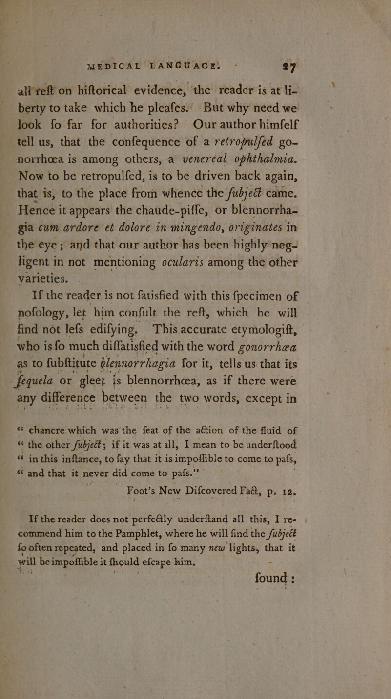 all’reft on hiftorical evidence, the reader is at li- berty to take which he pleafes.. But why need we look fo far for authorities? Our author himfelf tell us, that the confequence of a retropulfed go- norrhcea is among others, a venereal ophthalmia. Now to be retropulfed, is to be driven back again, that is, to the place from whence the fubjed came. Hence it appears the chaude-piffe, or blennorrha- gia cum ardore et dolore in mingendo, originates in the eye ; and that our author has been highly neg- ligent in not mentioning ocularis among the other varieties. ‘ If the reader 1s not fatisfied with this fpecimen of nofology, let him confult the reft, which he will find not lefs edifying. This accurate etymologift, who is fo much diffatisfied with the word gonorrhea as to fubftitute blennorrhagia for it, tells us that its fequela or gleet is blennorrhcea, as if there were any difference between the two words, except in ** chancre which was'the feat of the a€tion of the fluid of ‘* the other fubjelt ; if it was at all, I mean to be underftood ‘¢ in this inftance, to fay that it is impodlible to come to pals, 66 and that it never did come to pafs.”” Foot’ 's New Difcovered F act, p- If the reader does not perfeétly underftand all this, I re- commend him to the Pamphlet, where he will find the fubjeét {o often repeated, and placed in fo many new lights, that it yl vig impoffible it thould efcape him. found ;