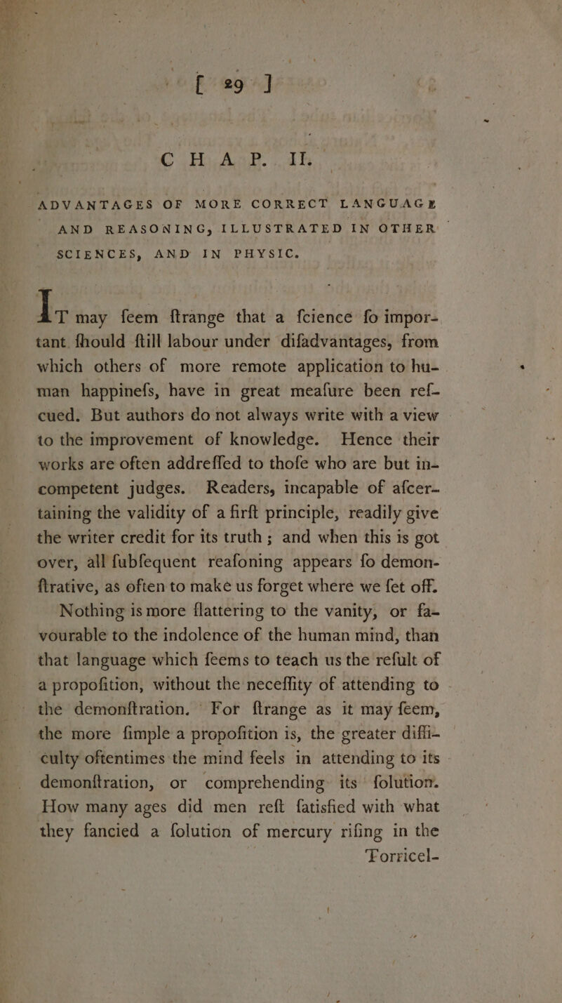 @ Hy AoP. 1h, AND REASONING, ILLUSTRATED IN OTHER | SCIENCES, AND IN PHYSIC. Ly may feem ftrange that a fcience fo impor- tant fhould ftill labour under difadvantages, from which others of more remote application to hu- man happinefs, have in great meafure been ref- cued. But authors do not always write with a view | to the improvement of knowledge. Hence their works are often addreffed to thofe who are but in- competent judges. Readers, incapable of afcer- taining the validity of a firft principle, readily give the writer credit for its truth ; and when this is got over, all fubfequent reafoning appears fo demon- ftrative, as often to make us forget where we fet off. Nothing is more flattering to the vanity, or fa- vourable to the indolence of the human mind, than that language which feems to teach us the refult of a propofition, without the neceffity of attending to the demonftration. For ftrange as it may feem, the more fimple a propofition is, the greater dif_i- culty oftentimes the mind feels in attending to its demonftration, or comprehending: its folution. How many ages did men reft fatisfied with what they fancied a folution of mercury rifing in the | Forricel-