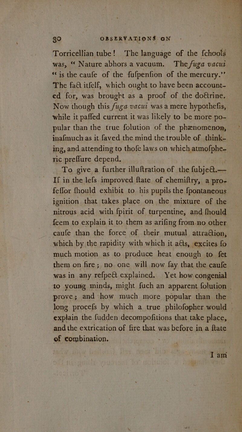 Torricellian tube! The language of the {chools was, “ Nature abhors a vacuum. The fuga vacui *‘ is the caufe of the fufpenfion of the mercury.’’ The fa&amp; itfelf, which ought to have been account- ed for, was brought as a proof of the doétrine. Now though this fuga vacui was a mere hypothefis, while it paffed current it was likely to be more po- pular than the true folution of the phenomenon, — inafmuch as it faved the mind the trouble of think- — ing, and attending to thofe laws on which atmofphe- FIC preflure depend. | To give a further illuftration of the fubje@.— —— If in the lefs improved ftate of chemiftry, a pro- feffor fhould exhibit to his pupils the fpontaneous ignition that takes place on the mixture of the nitrous acid with fpirit of turpentine, and fhould feem to explain it to them as arifing from-no other caufe than the force of their mutual attraétion, which by the rapidity with which it aéts, excites fo much motion as to produce heat enough to fet them on fire; no one will now fay that the caufe was in any refpect explained. Yet how congenial to young minds, might fuch an apparent folution | prove; and how much more popular than the long procefs by which a true philofopher would . explain the fudden decompofitions that take place, and the extrication of fire that. was before in a flate of combination. Iam