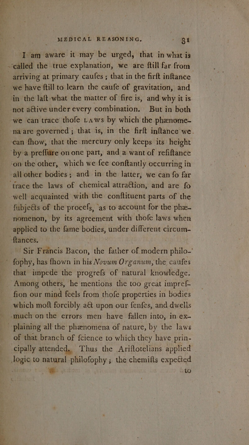 I am aware it may be urged, that in what is called the true explanation, we are ftill far from arriving at primary caufes ; that in the firft inftance we have ftill to learn the caufe of gravitation, and in the Jaft what the matter of fire is, and why it is not active under every combination. But in both we can trace thofe Laws by which the phenome- ‘na are governed ; that is, in the firft inftance we. ‘can fhow, that the mercury only keeps its height by a preffure on one part, and a want of refiftance ‘on the other, which we fee conftantly occurring in allother bodies; and in the latter, we can fo far ‘trace the laws of chemical attraGion, and are fo well acquainted with the conftituent parts of the fubjeéts of the procefs, ‘as to account for the phz- nomenon, by its agreement with thofe laws when applied to the fame bodies, under different circum- ‘ftances. | Sir Francis Bacon, the father of modern philo-’ fophy, has fhown in his Novum Organum, the caufes that impede the progrefs of natural knowledge. Among others, he mentions the too great impref- fion our mind feels from thofe properties in bodies which moft forcibly a&amp;t upon our fenfes, and dwells -.much onthe errors men have fallen into, in ex- -plaining all the phenomena of nature, by the laws of that branch of fcience to which they have prin- Cipally attended, Thus the Ariftotelians applied _ Jogic to natural philofophy ; the chemifts expetted eS . | to