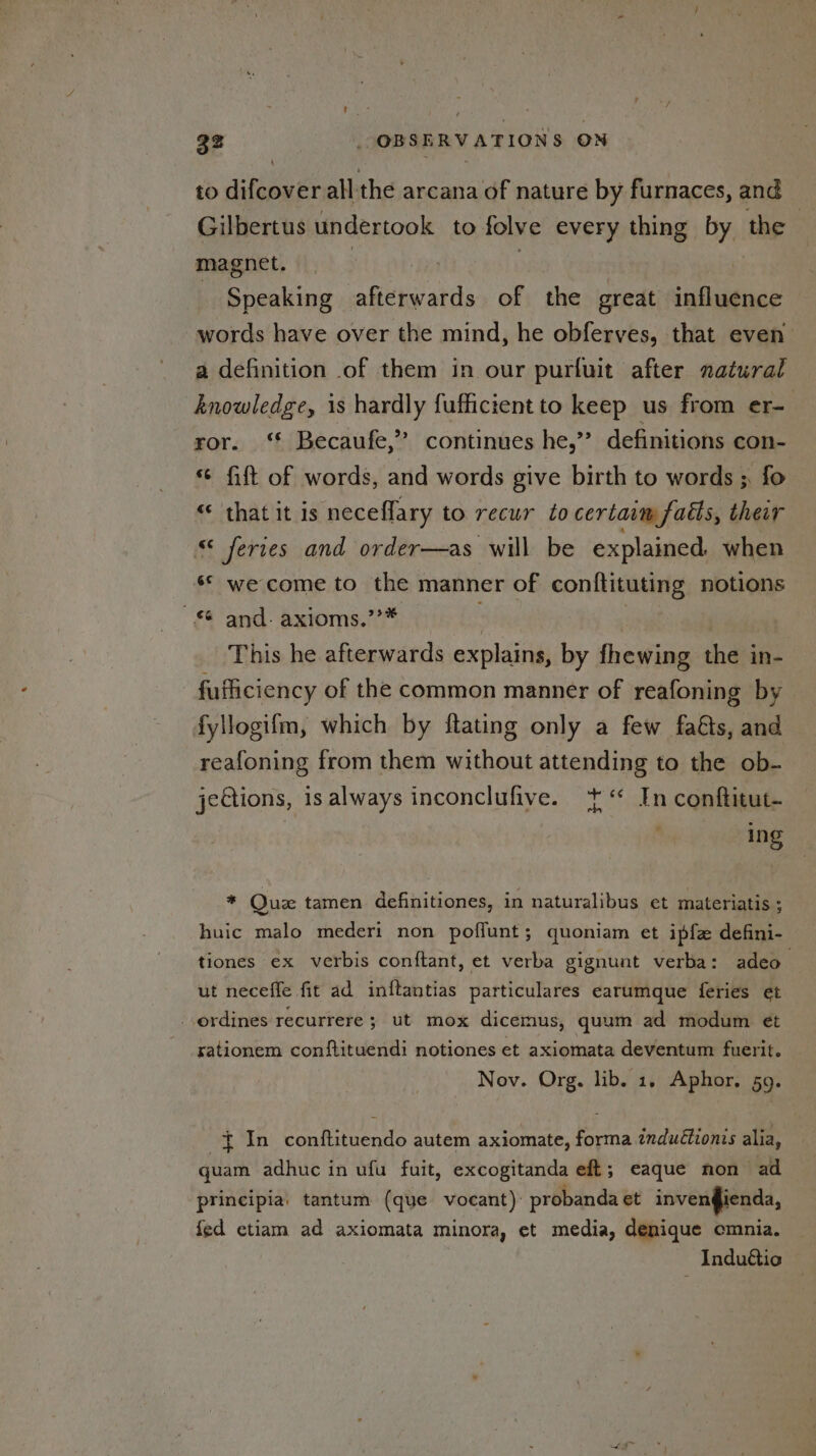 to difcover all the arcana of nature by furnaces, and Gilbertus undertook to folve every thing by the © magnet. Speaking afterwards of the great igihiienee words have over the mind, he obferves, that even a definition of them in our purfuit after natural knowledge, is hardly fuffictent to keep us from er- ror. ‘* Becaufe,” continues he,’’ definitions con- « fift of words, and words give birth to words ; fo <¢ that it is neceflary to recur to certaim facts, their “ feries and order—as will be explained. when ‘© we come to the manner of conftituting notions “ and. axioms.’’* | | This he afterwards explains, by fhewing the in- fufliciency of the common manner of reafoning by fyllogifm, which by ftating only a few fa&s, and reafoning from them without attending to the ob- jeGtions, is always inconclufive. + In conftitut- ing * Que tamen definitiones, in naturalibus et materiatis ; huic malo mederi non poflunt; quoniam et ipfe defini- tiones ex verbis conftant, et verba gignunt verba: adeo” ut neceffe fit ad inftantias particulares earumque feries et ordines recurrere ; ut mox dicemus, quum ad modum et rationem conftituendi notiones et axiomata deventum fuerit. Nov. Org. lib. 1. Aphor. 59. aN Conteente autem axiomate, Peng indutionis alia, quam adhuc in ufu fuit, excogitanda eft; eaque non ad principia: tantum (que vocant): probanda et invenfienda, fed etiam ad axiomata minora, et media, denique cmnia. — Induttio ©