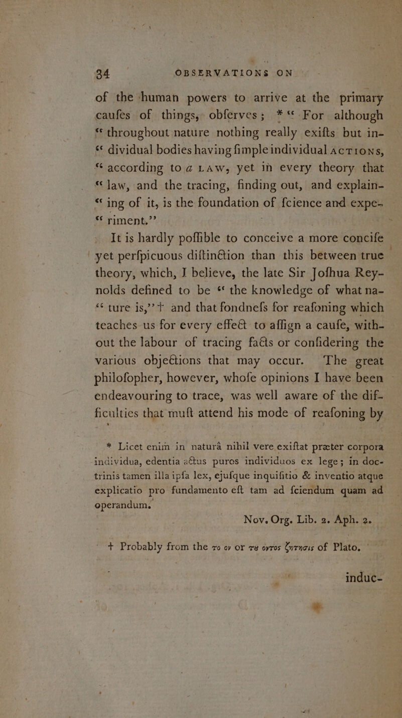 of the human powers to arrive at the primary caufes of things, obferves; *‘* For although es throughout nature nothing really exifts but in- ‘* dividual bodies having fimple individual actions, “law, and the tracing, finding out, and explain- “‘ ing of it, is the foundation of f{cience and expe- riment.”’ | It is hardly poflible to conceive a more concife yet perfpicuous diftin€tion than this between true theory, which, I believe, the late Sir Jofhua Rey- nolds defined to be * the knowledge of what na- “* ture is,’? + and that fondnefs for reafoning which teaches us for every effe&amp; to affign a caufe, with- out the labour of tracing fats or confidering the various objections that may occur. The great philofopher, however, whofe opinions I have been endeavouring to trace, was well aware of the dif- ficulties that muft attend his mode of reafoning by » * Licet enim in natura nihil vere exiftat preter corpora trinis tamen illa ipfa lex, ejufque inquifitio &amp; inventio atque explicatio pro fundamento eft tam ad f{ciendum quam ad operandum, Nov. Org. Lib. 2. Aph. 2. T Probably from the 7o oy or ra ovros Cntnais Of Plato. induc-