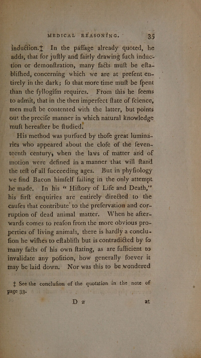 induétion.t In the paflage already quoted, he tion or demonftration, many faéts muft be efta- tirely in the dark; fo that more time muft be fpent men muft be contented with the latter, but points His method was purfued by thofe great lumina- ries who appeared about the clofe of thé feven- teenth century, when the laws of matter and of motion were defined in a manner ‘that will ftand the teft of all fucceeding ages. But in phyfiology he made. In his “ Hiftory of Life and Death,” ruption of dead animal matter. When he after- many faéts of his own ftating, as are fufficient to invalidate any pofition, how generally foever it ; D 2 at
