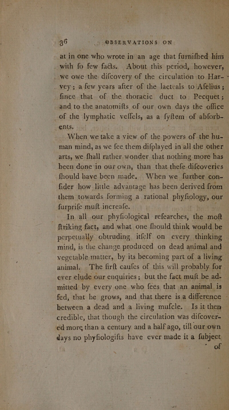 at in one who wrote in an age that farnithed hin with fo few faés. About this period, however, we owe the difcovery of the circulation to: Har- - _ vey; afew years after of the lacteals to Afelius ; fince that of the thoracic duct to Pecquet ; _ and to the anatomifts of our own days the office _of the lymphatic veffels, as a bags of ablosb- ents. | When we take a view of the powers of the se | man mind, as we fee.them difplayed in all the other arts, we fhall rather. wonder that nothing more has been done in our own, than that thefe.difcoveries fhould have been made. When we further con- fider how little advantage has been derived from them towards forming a rational phyfiology, ¢ our ; furprife muft increafe, In all our phyfiological elearches chs moft ftriking fact, and what one fhould think would be perpetually obtruding itfelf on every thinking | mind, is the change produced on dead animal and vegetable matter, by its becoming part of a living f animal. The firft caufes of this will probably for ever elude our enquiries; but the fact muft be ad- mitted’ by every one who fees that an animal is fed, that he grows, and that there is a difference between a dead and a living mufcle. Is it then. credible, that though the circulation was difcover- ed more than a century and a half ago, till our own days no phyfiologifis have ever made it a fubject Ong