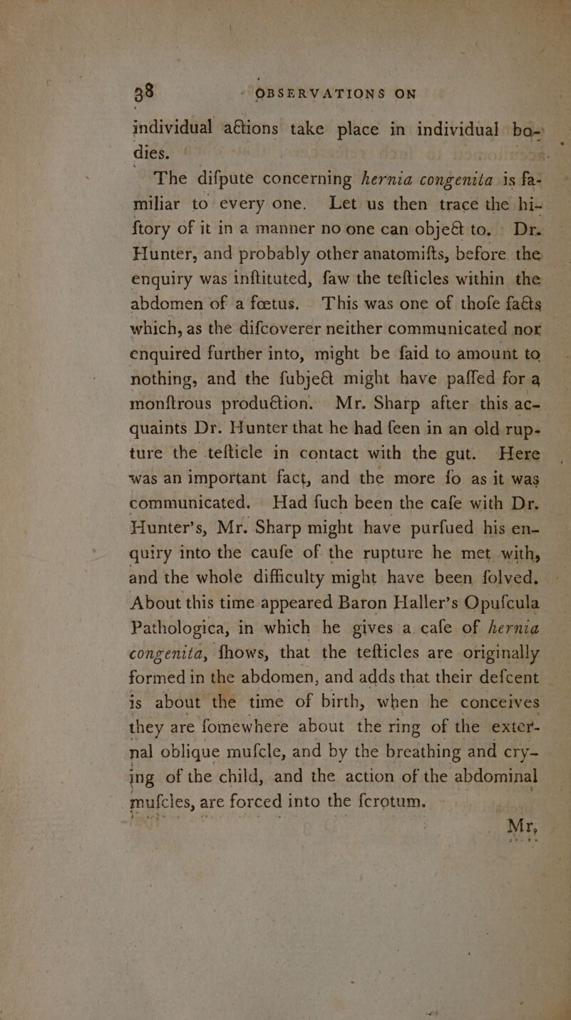 individual aétions take place in individual bo- dies. Fe The difpute concerning hernia congeniia is fa- miliar to every one. Let us then trace the hi- {tory of it in a manner no one can obje&amp; tovi: Dis Hunter, and probably other anatomitts, before the enquiry was inftituted, faw the tefticles within the abdomen of a feetus. This was one of thofe fais which, as the difcoverer neither communicated nor enquired further into, might be faid to amount to nothing, and the fubje€t might have pafled for a monftrous produ€tion. Mr. Sharp after this ac- quaints Dr. Hunter that he had feen in an old rup- ture the -tefticle in contact with the gut. Here was an important fact, and the more fo as it was communicated. Had fuch been the cafe with Dr, Hunter’s, Mr. Sharp might have purfued his en- quiry into the caufe of the rupture he met with, and the whole difficulty might have been folved. About this time appeared Baron Haller’s Opufcula Pathologica, in which he gives a.cafe of hernia congenita, fhows, that the tefticles are originally formed in the abdomen, and adds that their defcent 1s about the time of birth, when he conceives they are fomewhere about the ring of the exter- nal oblique muf{cle, and by the breathing and cry- ing: of the child, and the action of the abdominal mufcles, are forced into the {crotum. Mr,