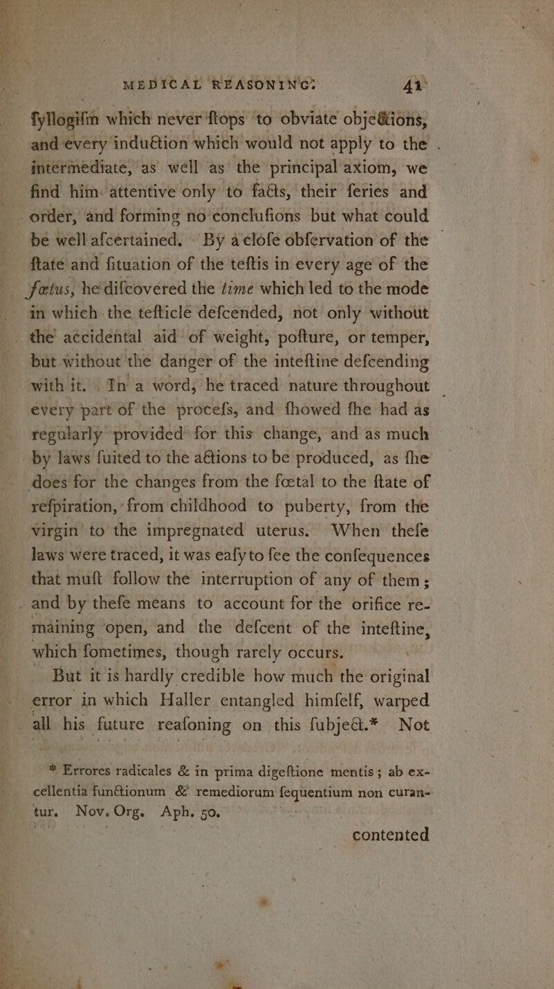 » eee Sos ees Ret a MEDICAL REASONING? 41) and every induétion which would not apply to the . intermediate, as well as the principal axiom, we find him: attentive only to fa&s, their feries and be wellafcertained. By aclofe obfervation of the | ftate and fituation of the teftis in every age of the fetus, he difcovered the time which led to the mode in which the tefticle defcended, not only without but without the danger of the inteftine defcending with it. In a word, he traced nature throughout _ every part of the procefs, and fhowed fhe had as regularly provided for this change, and as much does for the changes from the fcetal to the ftate of refpiration, from childhood to puberty, from the virgin to the impregnated uterus. When thefe laws were traced, it was eafy to fee the confequences that muft follow the interruption of any of them; maining ‘open, and the defcent of the inteftine, which fometimes, though rarely occurs. . — But itis hardly credible how much the original error in which Haller entangled himfelf, warped ei ae: Te iS; i <a * Errores radicales & in prima digeftione mentis; ab ex- cellentia fun@ionum & remediorum 2 non curan- tur. 7 OV. - Org. ol ek 50. contented