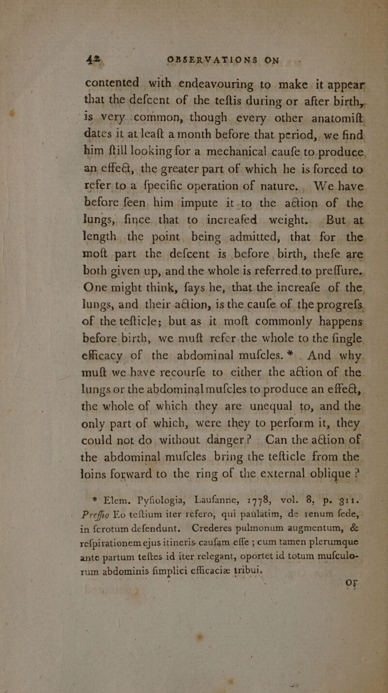 contented with endeavouring to make it appear. that the defcent of the teftis during or after birth, is very..common, though. every. other anatomift ) dates it at leaft a month before that period, we find him {till looking for a mechanical caufe to produce. an effeét, the greater part of which he is forced to refer to.a fpecific operation of nature., We.have before feen, him impute it.to the aétion of the lungs, fince that to increafed weight. ~But. at length the point. being admitted, that for the molt part the defcent is before, birth, thefe are both given up, and the whole is referred to preffure. One might think, fays he, that the increafe of the. lungs, and their aétion, is the caufe of. the progrefs. of the tefticle; but as it moft commonly happens: before birth, we muft refer the whole to the fingle. efficacy of the abdominal mufcles.* . And why. muft we have recourfe to either the aétion of the. lungs or the abdominal mufcles to produce an effeét, the whole of which they are unequal to, and the. only part of which, were they to perform it, they. could not do without danger? Can the aétion of. the abdominal mufcles being the tefticle from the. loins forward to the ring of the external oblique ? * Elem. Pyfiologia, Laufanne, 1778, vol. 8, p. git. Prefro Ko teftium iter refero, qui paulatim, de renum fede, | in {crotum defendunt. Crederes pulmonum augmentum, & refpirationem ejus itineris caufgm effe ; cum tamen plerumque ante partum teftes id iter relegant, oportet id totum se i rum abdominis fimplici eflicaciz tribui. vt