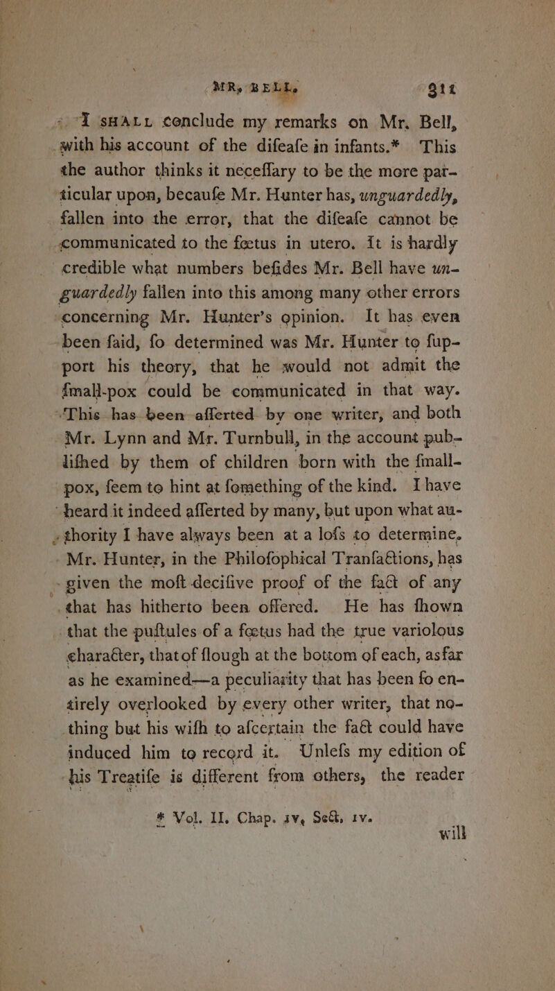 MR, BELL. . Out ‘I sHAtxi cenclude my remarks on Mr, Bell, with his account of the difeafe in infants.* This the author thinks it neceflary to be the more par- ticular upon, becaufe Mr. Hunter has, unguardedly, fallen into the error, that the difeafe cannot be communicated to the feetus in utero. it is hardly credible what numbers befides Mr. Bell have un- guardedly fallen into this among many other errors concerning Mr. Hunter’s gpinion. It has even been faid, fo determined was Mr. Hunter to fup- port his theory, that he vould not admit the fmall-pox could be communicated in that way. This has been -afferted by one writer, and both Mr. Lynn and Mr. Turnbull, in the account pub- lifhed by them of children born with the fmall- pox, feem to hint at fomething of the kind. I have “heard it indeed afferted by many, but upon what au- . thority I have always been at a lofs to determine. - Mr. Hunter, in the Philofophical Tranfaftions, | has ~ given the moft decifive proof of the fatt of any that has hitherto been offered. He has fhown that the puftules of a foetus had the true variolous eharaéter, thatof flough at the bottom of each, asfar as he examined—a peculiarity that has been fo en- tirely overlooked by every other writer, that no- thing but his wifh to afcertain the fact could have induced him to record it. Unlefs my edition of ‘us Treatife is different from others, the reader * Vol. II, Chap. iv, Set, iv. | will