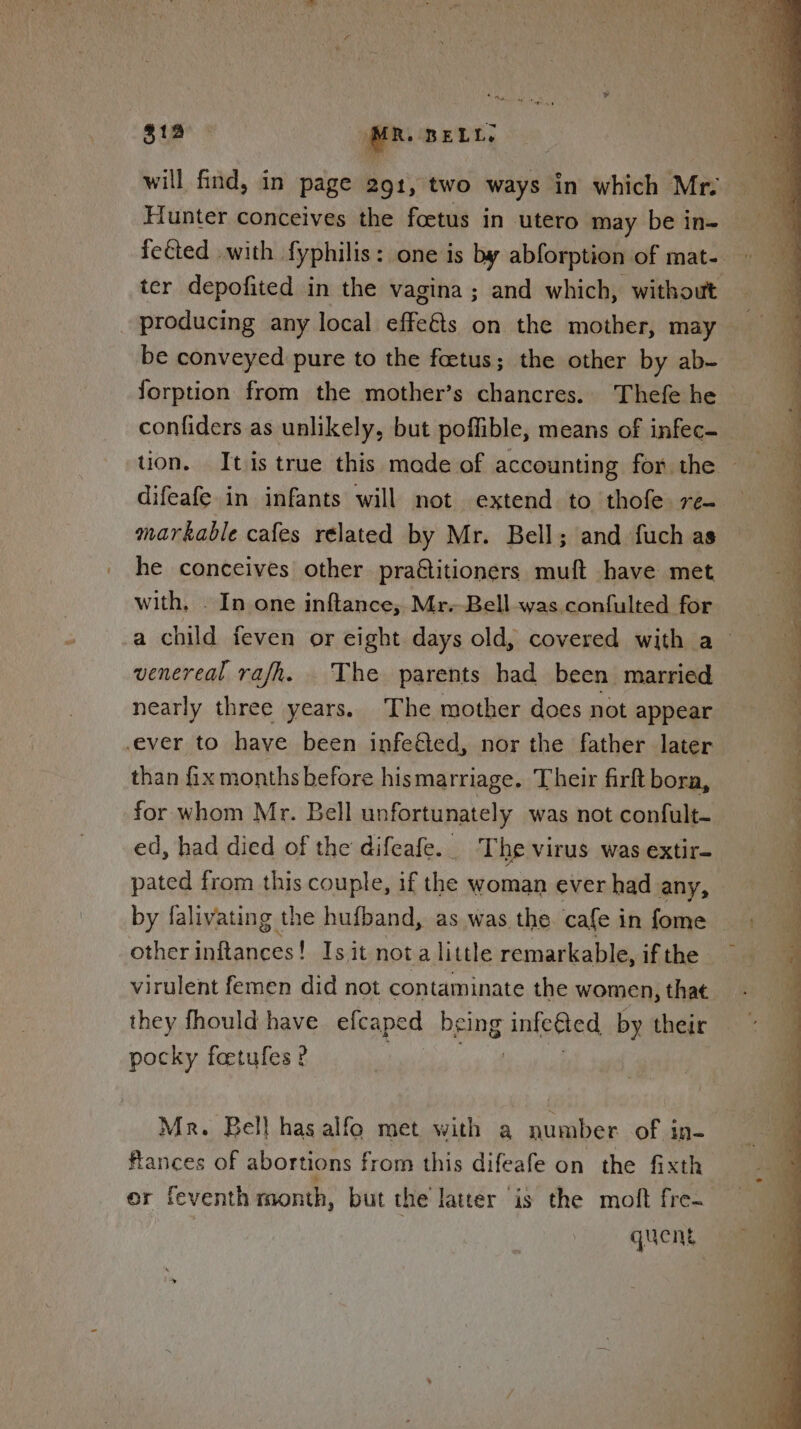 | sta * MR DELL, Hunter conceives the foetus in utero may be in- fected with fyphilis: one is by abforption of mat- - ter depofited in the vagina ; and which, without producing any local effeéts on the mother, may be conveyed pure to the foetus; the other by ab- forption from the mother’s chancres. Thefe he confiders as unlikely, but poffible, means of infec- tion. It.is true this made of accounting for the difeafe in infants will not extend to thofe re- — markable cafes related by Mr. Bell; and fuch as he conceives other pra€titioners muft have met with. . In one inftance, Mr.-Bell was confulted for a child feven or eight days old, covered with a - venereal rafh. The parents had been married nearly three years. The mother does not appear ever to have been infe&amp;ed, nor the father later than fix months before hismarriage. Their firft bora, for whom Mr. Bell unf fortunately was not confult- ed, had died of the difeafe. T he virus was extir= pated from this couple, if the woman ever had any, by falivating the hufband, as was the. cafe in fome other inftances! Is it not a little remarkable, if the virulent femen did not contaminate the women, that they fhould have efcaped being infected by their pocky feetufes? Mr. Bell has alfo met with a number of in- frances of abortions from this difeafe on the fixth er feventh month, but the latter is the moft fre. quent