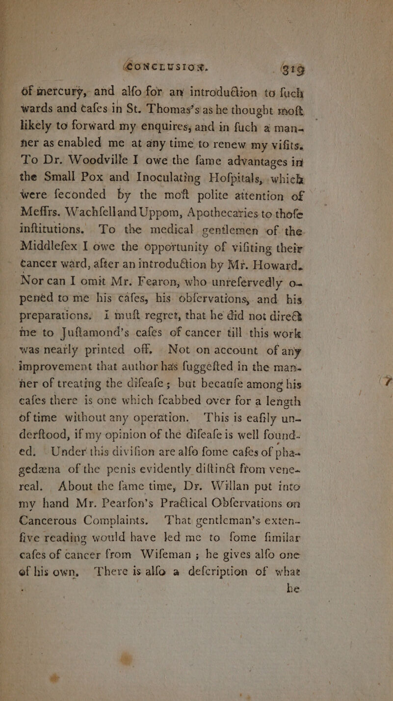 @ONCLUSIOR. | . $19 Of mercury, and alfo for am introduftion to fuch wards and tafes in St. Thomas’sias he thought moft likely to forward my enquires; and in fuch a man- her as enabled me at any time to renew my Vifits. To Dr. Woodville I owe the fame advantages in the Small Pox and Inoculating Hofpitals, which were feconded by the moft polite attention of - Meffrs. Wachfelland Uppom, Apothecaries to thofe inftitutions. To the medical gentlemen of the. Middlefex I owe the opportunity of vifiting their -_€ancer ward, after an introdudtion by Mr. Howard. Nor can I omit Mr. Fearon, who unrefervedly o- pened to me his cafes, his. obfervations,. and his preparations, i mutt regret, that he did not dire me to Juftamond’s cafes of cancer till this work was nearly printed off. Not on account of any _ improvement that author has fuggefted in the man. her of treating the difeafe; but becaufe among his cafes there is one which f{cabbed over for a length of time without any operation. This is eafily un- derftood, if my opinion of the difeafe is well found- ed. Under this divifion are alfo fome cafes of pha- gedzna of the penis evidently diltin&amp; from vene.~ real. About the fame time, Dr. Willan put into my hand Mr. Pearfon’s Praétical Obfervations on Cancerous Complaints. That gentleman’s exten- five reading would have led me to fome fimilar cafes of cancer from Wifeman ; he gives alfo one efhis own. There is alfo a defcription of whae he.
