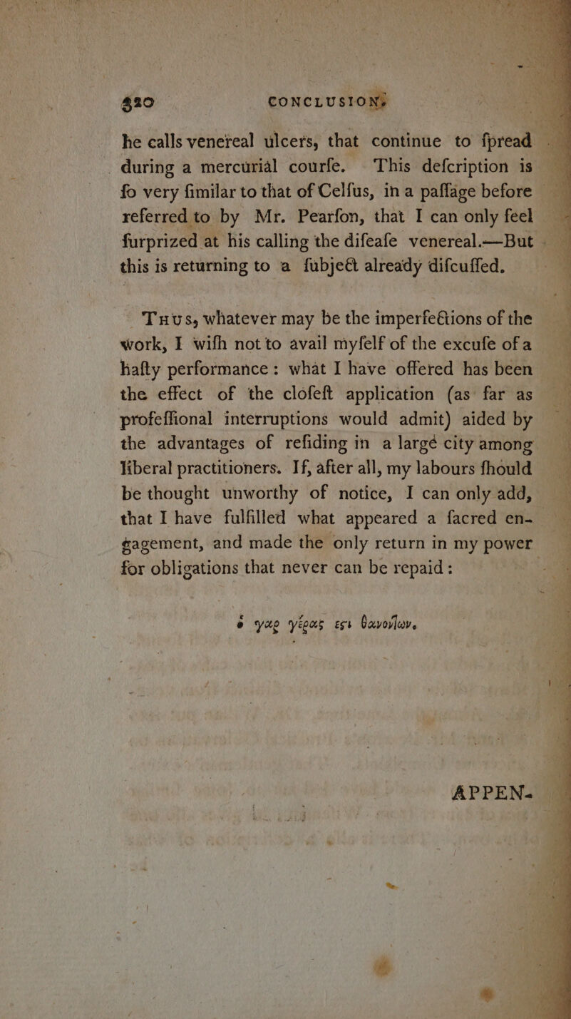 he calls venereal icers: that continue to thread a during a mercurial courfe. This defcription is fo very fimilar to that of Celfus, ina paffage before referred to by Mr. Pearfon, that I can only feel a darprivell at his calling the difeafe venereal—But this is returning to a fubjeé already difcuffed. _ Tuvs, whatever may be the imperfe€tions of the work, I wifh not to avail myfelf of the excufe ofa __ hafty performance: what I have offered has been the effect of the clofeft application (as far as profeffional interruptions would admit) aided by — the advantages of refiding in a largé cityamong liberal practitioners. If, after all, my labours fhould be thought unworthy of notice, I can only add, that I have fulfilled what appeared a facred en- ¢agement, and made the only return in my power for obligations that never can be repaid: e yao yeous ess Davorluv.