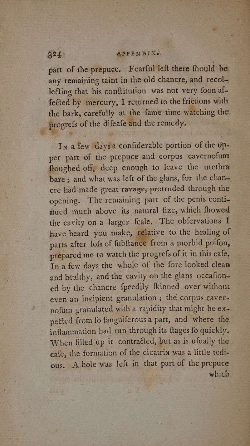 B24) APPENDIXe\ part of the prepuce. Fearful left there fhould be any remaining taint in the old chancre, and recol-~ leGing that his conftitution was not very foon af fe&amp;ted by mercury, I returned to the friétions with the bark, carefully at the fame time watching the progrefs of the difeafe and the remedy. ‘&gt; jae 3 In a few. daysa confiderable portion of the up- per part of the prepuce and corpus cavernofum floughed off, deep enough to leave the urethra bare; and what was left of the glans, for the chan- cre had made great ravage; protruded through the opening. The remaining part of the penis conti- nucd much above its natural fize, which fhowed the cavity on a larger fcale.. The obfervations I have heard you make, relative to the healing of | parts after lofs of fubftance from a morbid poifon, prepared me to watch the progrefs of it in this cafe. In a few days the whole of the fore looked clean and healthy, and the cavity on the glans occafion- ed by the chancre fpeedily fkinned over without even an incipient granulation ; the corpus caver- nofum granulated with a rapidity that might be ex- petted from fo fanguifcrousa part, and where the inflammation had run through its ftages fo quickly. When filled up it contraéted, but as is ufually the cafe, the formation of the cicatrix was a little tedi- ous. A hole was Jeft in that part of the prepuce which