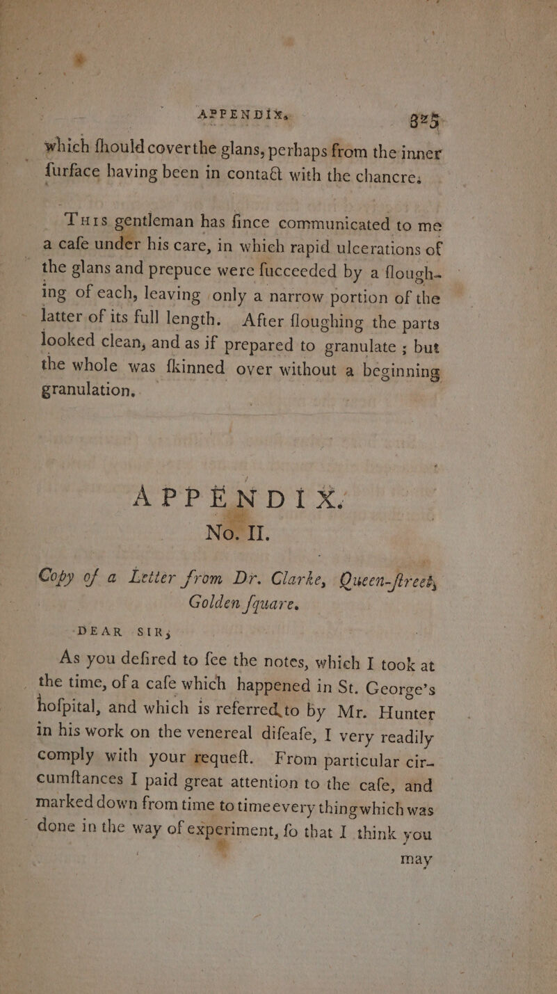APPENDIXs : B25. which fhould coverthe glans, perhaps from the inner {urface having been in contaé with the chancre. Turs gentleman has fince communicated to me a cafe under his care, in whieh rapid ulcerations of the glans and prepuce were fucceeded by a flough. ing of each, leaving only a narrow portion of the latter of its full length. After floughing the parts looked clean, and as if prepared to granulate ; but the whole was fkinned over without a beginning granulation. APPENDIX, No. II. Copy of a Letter from Dr. Clarke, Queen-ftreek, Golden fquare. ‘EAR 7S Rey * As you defired to fee the notes, which I took at the time, ofa cafe which happened in St. George’s hofpital, and which is referred.to by Mr. Hunter in his work on the venereal difeafe, I very readily comply with your requeft. From particular cir- cumftances I paid great attention to the cafe, and marked down from time to time every thingwhich was may
