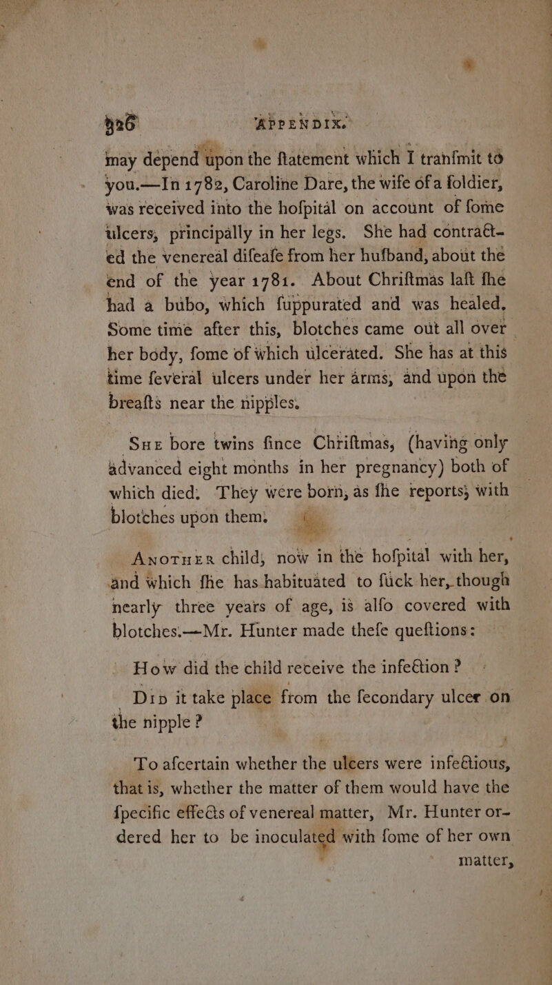 a 526 APPENDIX. may depend upon t the flatement which I tranfmit to you.—In 1782, Caroline Dare, the wife ofa foldier, was received into the hofpital on account of fone ulcers, principally in her legs. She had contraét- ed the venereal difeafe from her hufband, about thé end of the year 1781. About Chriftmas laft fhe had a bubo, which fuppurated and was healed, Some time after this, blotches came out all over _ her body, fome of which ulcerated. She has at this | time feveral ulcers under her arms, and upon the breafts near the nipples. ‘Suz bore twins fince Chriftmas, (having only advanced eight months in her pregnancy) both of _ which died. They were born, as fhe reports, with — blotches upon them, ee | Anortuer child; now in the hofpital with her, and which fhe has habituated to fuck her, though — nearly three years of age, is alfo covered with blotches:—Mr. Hunter made thefe queftions: How did the child receive the infe@tion ? Dip it take place from the fecondary ulcer on the nipple ? To afcertain whether the ulcers were infe@ious, that is, whether the matter of them would have the {pecific effets of venereal matter, Mr. Hunter or- dered her to be inocula with fome of her own > matter,