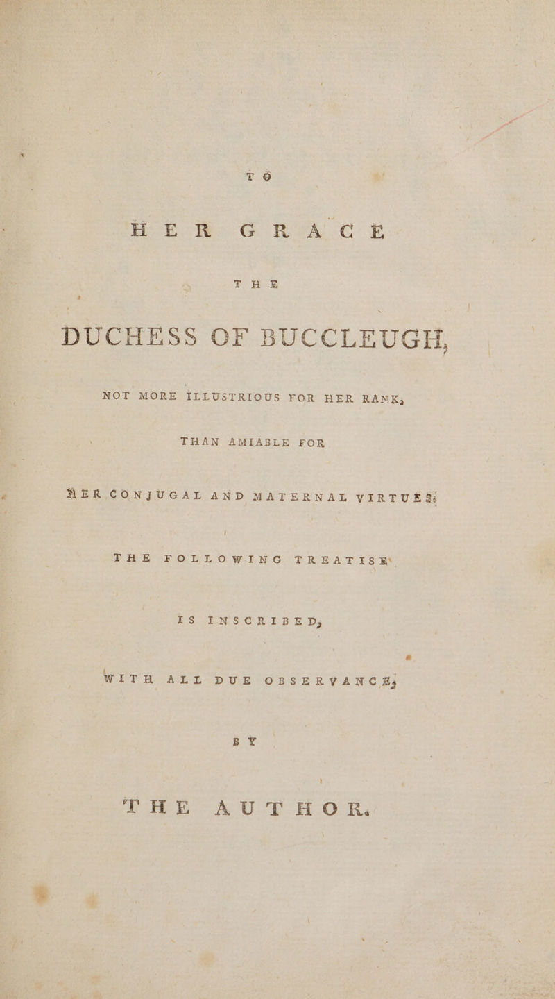 Hb WH GC RA Cc PR T HE DUCHESS OF BUCCLEUGH, NOT MORE ILLUSTRIOUS FOR HER RANK, THAN AMIABLE FOR FER CONJUGAL AND MATERNAL VIRTUES THE FOLLOWING TREATISE Is Poe ED ery WITH ALL DUE OBSERVANCE, BY THE AU THOR.