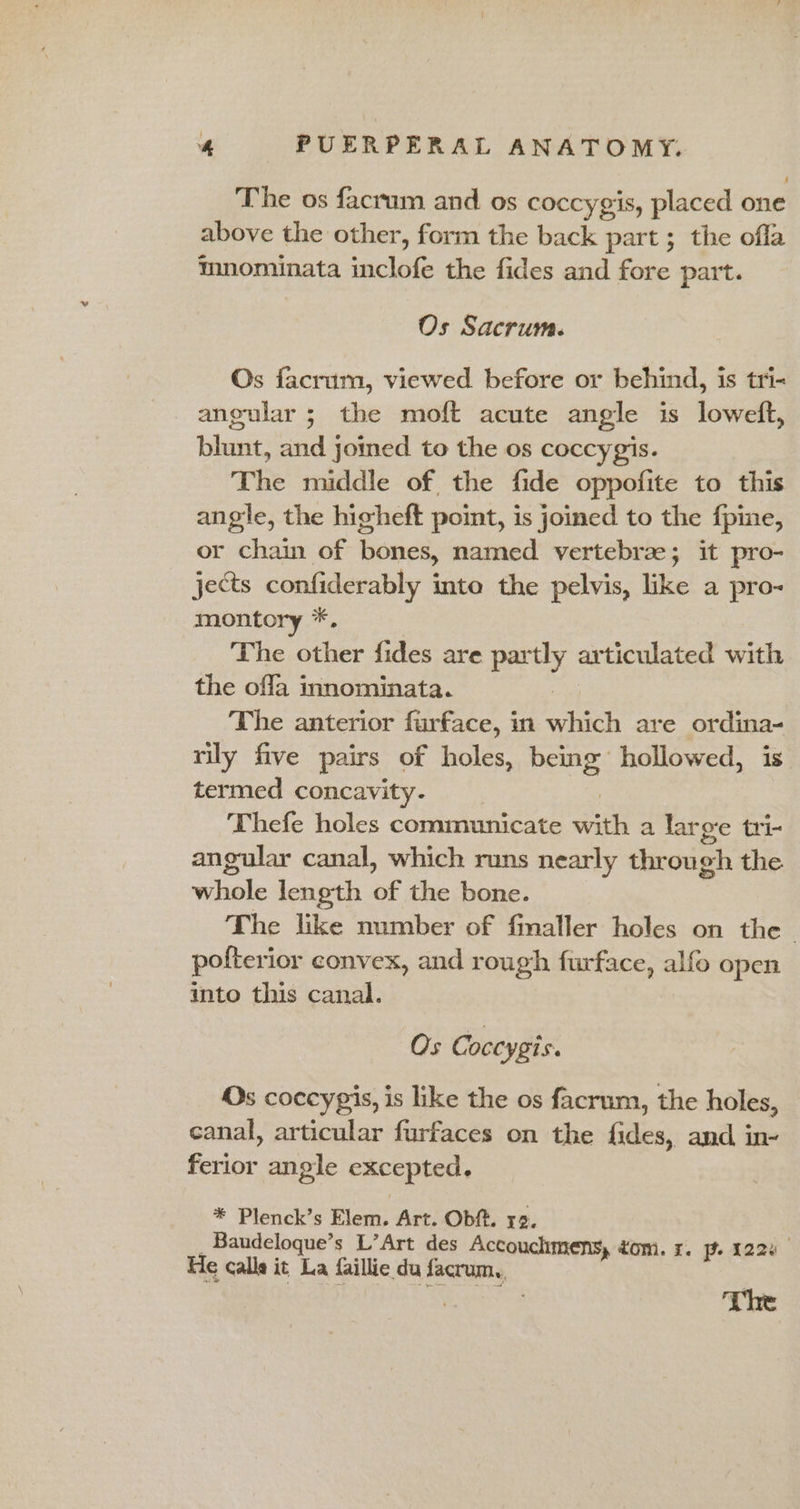 The os facrum and os coccygis, placed one above the other, form the back part ; the ofla mnominata saclale the fides and fore part. Os Sacrum. Os facrum, viewed before or behind, is tri- angular ; the moft acute angle is loweft, blunt, and joined to the os coccygis. The middle of the fide oppofite to this angle, the higheft point, is joined to the f{pine, or chain of bones, named vertebrze; it pro- jects confiderably into the pelvis, like a pro- montory *, The other fides are partly articulated with the offa innominata. The anterior furface, in which are ordina- rily five pairs of holes, being hollowed, is. termed concavity. Thefe holes communicate with a large tri- angular canal, which runs nearly through the whole length of the bone. The like number of finaller holes on the _ pofterior convex, and rough furface, alfo open into this canal. Os Coccygis. Os coccypis, is like the os facrum, the holes, canal, articular furfaces on the fides, and in- ferior angle excepted. * Plenck’s Elem. Art. Obft. 12. _Baudeloque’s L’Art des Accouchmens, tom. x. pf. 122% He calla it La faillie du facrum., | The