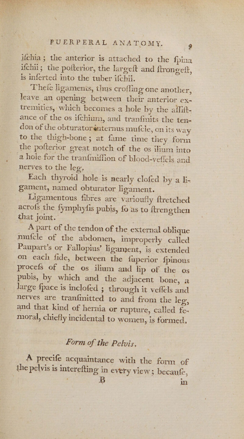 ifchia ; the anterior is attached to the {pina ifchii; the poiterior, the largeft and ftron geff, is inferted into the tuber ifchii. Theie ligamenis, thus croffin g one another, leave an opening between their anterior ex- tremities, which becomes a hole by the afliftt. ance of the os ifchium, and tranfmits the ten- don of the obturatorénternus mufcle, cn its way to the thigh-bone; at fame time they form the pofterior great notch of the os ilium into a hole for the tranf{miffion of blood-veflels and nerves to the leo, 3 Each thyroid hole is nearly clofed by a li- gament, named obturator ligament. Ligamentous fibres are varioufly ftretched acrofs the fymphyfis pubis, {0 as to {tren ethen that joint. A part of the tendon of the external oblique mufcle of the abdomen, improperly called _ Paupart’s or F allopius’ ligament, is extended on each fide, between the {uperior {pinous procefs of the os ilium and lip of the os pubis, by which and the adjacent bone, a large fpace is inclofed 3 through it veflels and nerves are tranimitted to and from the leg, and that kind of hernia or rupture, called fe- moral, chiefly incidental to women, is formed, form of the Pelvis. A precife acquaintance with the form of the pelvis is interefting in every view ; becaufe,