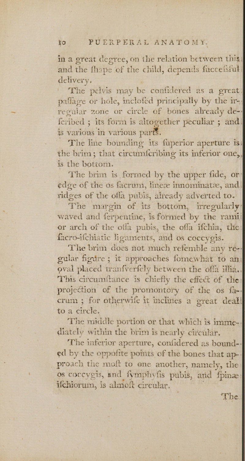 in a great degree, on the relation between this) and the fhape of the child, depends fucceisful) ney ' ‘The pelvis may Le confidered as a preat. pallage or hole, inclofed principally by he’s it~ regular zone or circle of bones already de-- feribed ; ; its form is altogether peculiar 5 and! is various in various aie ~ ‘The line bounding its fuperior aperture 1S; the brim; that circumfcribing its inferior one, is the Bationk: The brim is formed by the upper fide, or: edge of the os facrum, lineze innominatze, and. ridges of the ofla pubis, already adverted to. The margin of its bottom, irregularly: waved and ferpentines | is formed by the rami or arch of the offa pubis, the ofla i{chia, the facro-ifchiatic ligaments, and os coccygis. ‘The brim does not much refemble any re-: gular figire ; it approaches fomewhat to an: ape placed tra nfverfely between the offa ilha.. This ‘cit ‘cumftance is chiefly the effect of the: projection of the pr omontory of the os fa-. crum ; for otherwife it inclines a great deallf to a circle. ‘The middle portion or that which is imme-4 diately within the brim is nearly circular. ‘The inferior aperture, confidered as bound-f ed by the oppofite points of the bones that ap- | proach the moft to ene another, namely, the J os coccygis, and fymphvfis pubis, atid fpinae J Uchiorum, is alaiolt cir reular. The }