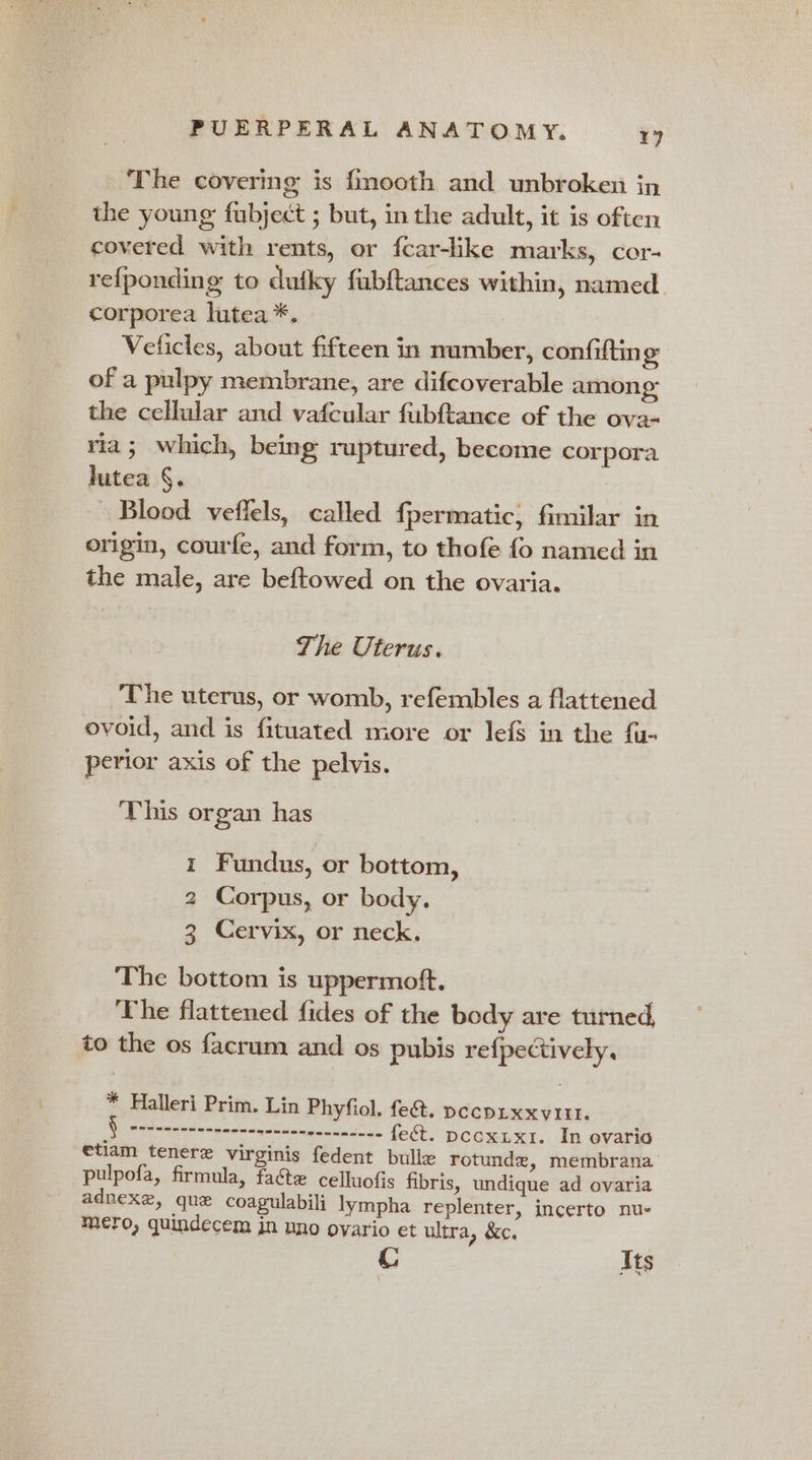 The covering is fmooth and unbroken in the young fubject ; but, in the adult, it is often covered with rents, or fcar-like marks, cor- refponding to dutky fubftances within, named corporea lutea *. Veficles, about fifteen in number, confifting of a pulpy membrane, are difcoverable among the cellular and vafcular fubftance of the ova- ria; which, being ruptured, become corpora lutea §. Blood veflels, called fpermatic, fimilar in origin, courfe, and form, to thofe fo named in the male, are beftowed on the ovaria. The Uterus. The uterus, or womb, refembles a flattened ovoid, and is fituated more or lefS in the {u- perior axis of the pelvis. This organ has i Fundus, or bottom, 2 Corpus, or body. 3 Cervix, or neck. The bottom is uppermoft. : The flattened fides of the body are turned, to the os facrum and os pubis re{pectively, * Halleri Prim. Lin Phyfiol. fe&amp;t. pccpixxvitt. | cre ee renee enenenenneneennnn nee fect. pccxix1. In evaria etiam tenere virginis fedent bulle rotunde, membrana pulpofa, firmula, facte celluofis fibris, undique ad ovaria adnexe, que coagulabili lympha replenter, incerto nu- mero, quindecem in uno oyario et ultra, &amp;c. Its