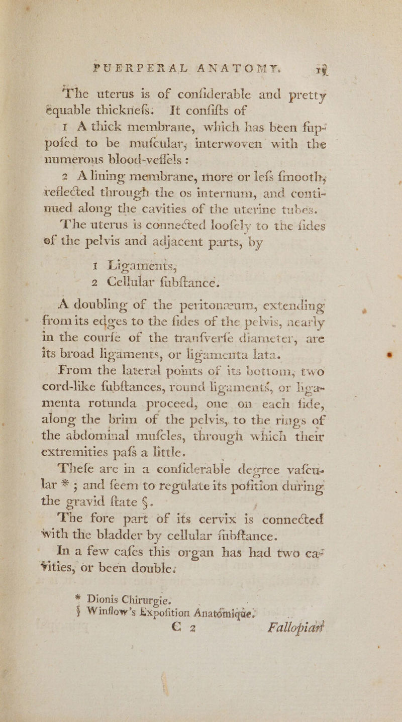 The uterus is of confiderable and pretty equable thicknefs. It confifts of 1 Athick membrane, which has been fup- pofed to be mufcular, interwoven with the numerous blood-veilels : | 2 Alining membrane, more or lefs {mooth,; veflected through the os internum, and conti- nued along the cavities of the uterine tubes. The uterus is connected loofely to the fides ef the pelvis and adjacent parts, by i Ligaments, 2 Cellular fabftance: A doubling of the peritonzeum, extending from its edges to the fides of the pelvis, nearly in the courfe of the tranfverfe diameter, are its broad ligaments, or ligamenta lata. From the lateral pomts of its bottom; two cord-like fubftances, round ligaments, or hga- menta rotunda proceed, one on each ater along: the brim of the pelvis, to the rigs of =the EOP RIE thie mufcles, thr ough which their extremities pats a little. Thefe are in a confiderable degree vafcu- lar * 5 and feem to regulate its pofi ition during: the ptavid {tate §. The fore part of its cervix is Bodheaed with the bladder by cellular fubftance. In a few cafes this organ has had two ca= Vities, or been double: * Dionis Chirurgie. § Winflow’s Expofition Anatémique: € 2 Fallopiar