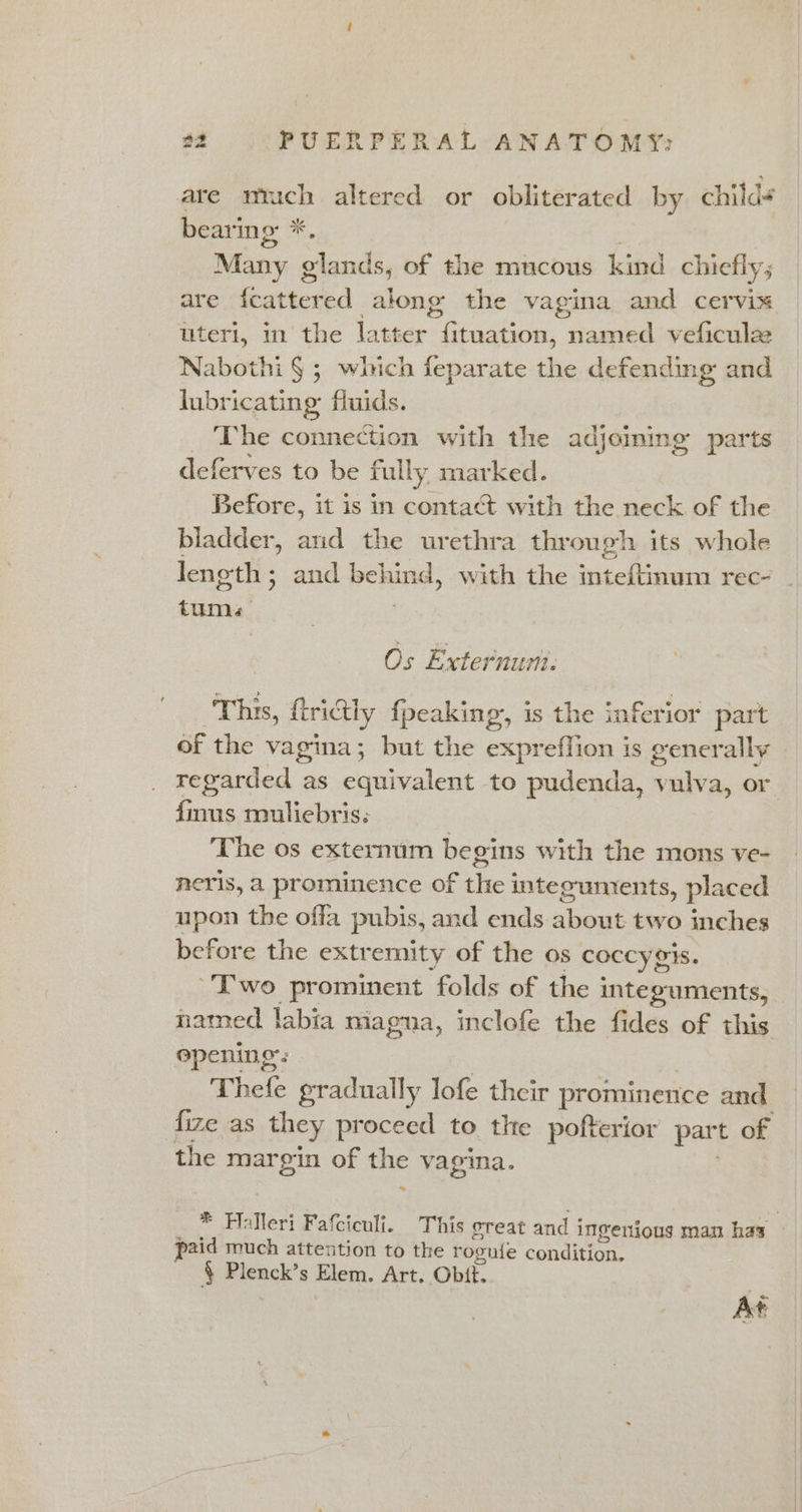 are mnuich altered or obliterated by child¢ bear’ ing: *, Many glands, of the mucous kind chiefly; are {cattered alone the vagina and cervix uteri, in the latter Bian, named veficulae Nabothi § ; which feparate the defending and lubricating: fluids. The connection with the adjoming parts deferves to be fully. marked. Before, it is in contact with the neck of the bladder, and the urethra through its whole length; and pene d, with the inteftinum rec- _ tums Os Externuri. This, firidtly {peaking is the inferior part of the vagina; but the expreflion is generally regarded as equivalent to pudenda, vulva, or finus muliebris: | The os externum begins with the mons ve- neris, a prominence of the integumrents, placed upon the offa pubis, and ends about two inches before the extremity of the os coccy gis. Two prominent folds of the integuments, named labia magna, inclofe the fides of this opening’: Thefe gradually lofe their prominence and fize as they proceed to the pofterior part of the margin of Hac vagina. * Halleri Fatciculi. This oreat and i Ingerious man has : paid much attention to the roguie condition. § Plenck’s Elem. Art. Obit. At