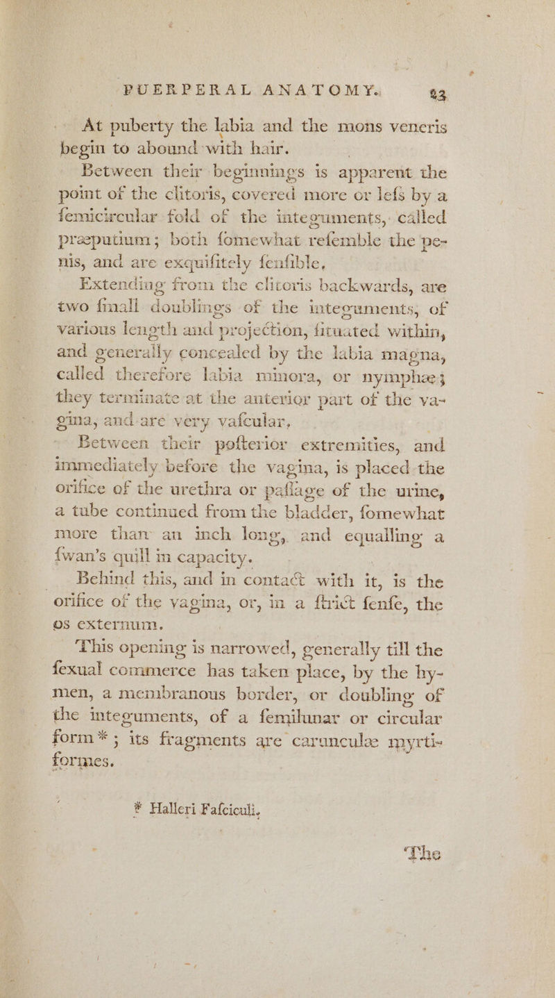 At puberty the labia and the mons veneris begin to abound with hair. : Between their beginnings is apparent the point of the clitoris, covered more or lefs by a femicicular fold of the integuments,: called preputium; both fomewhat refemble the pe- nis, and are exquifitely fenfible, Extending from the clitoris backwards, are two {mall doublings of the integuments; of various lenoth and projection, fituated within, and ge netally concealed | by the labia magna, called therefore labia minora, or nyimphae; they terminate at the anterier part of the va~ gina, and are very vafcular, Between their pofterior extremities, and immediately before the vagina, is minded the orifice of the urethra or paflage of the urine, a tube continued from the bladder, fomewhat more than an inch long, and equalling a {wan’s quill m capacity. Behind this, and in contact with ie is the orifice of the yagina, or, in a fhrict fenfe, the Os externum. This opening is narrowed, generally till the fexual commerce has taken silat by the hy- men, a membranous border, or doubling of the integuments, of a fav linet or dail form * ; its asics are carunculze myrti- formes. ® Halleri Fafciculi,