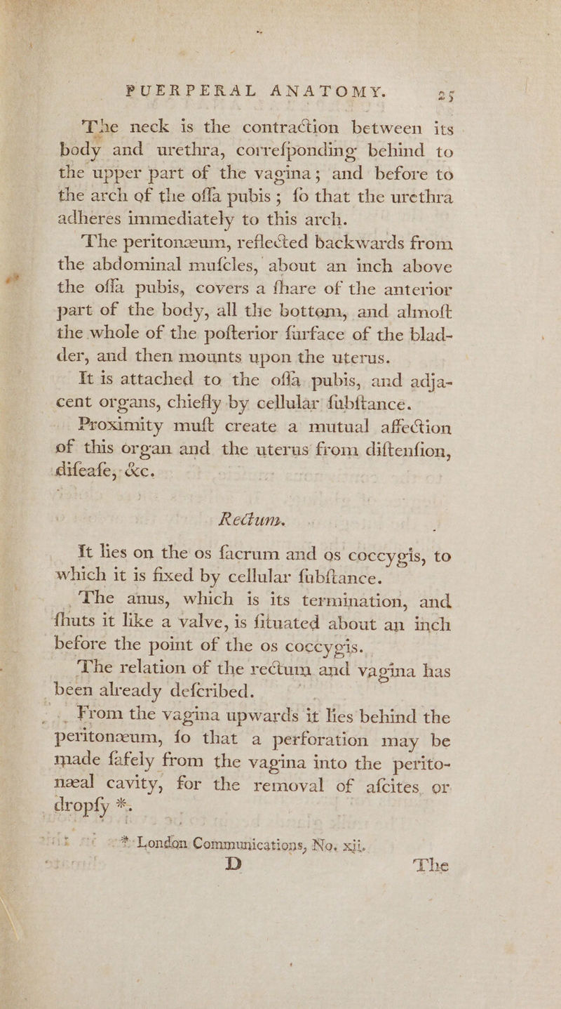 Tae neck is the contraction between its body and urethra, correfponding behind to the upper part of the vagina; and before to the arch of the ofla pubis; fo that the urethra adheres immediately to this arch. The peritonzeum, reflected backwards from the abdominal mufcles, about an inch above the offa pubis, covers a fhare of the anterior part of the body, all the bottem, and almoft the whole of the pofterior furface of the blad- der, and then mounts upon the uterus. It is attached to the offa pubis, and adja- cent organs, chiefly by cellular fubitance. Proximity muft create a mutual affection of this organ and the uterus from diftenfion, Aifeafe,: &amp;c. Rectum. It lies on the os facrum and os coccygis, to which it is fixed by cellular fubftance. , The anus, which is its termination, and {huts it like a valve, is fituated about an inch before the point of the os coccygis. The relation of the rectum and vagina has been already defcribed. | _ .. From the vagina upwards it lies behind the peritoneum, fo that a perforation may be made fafely from the vagina into the perito- neal cavity, for the removal of afcites or _ dropfy *. ° “ih ¢ oLondon Communications, No. xii. D The