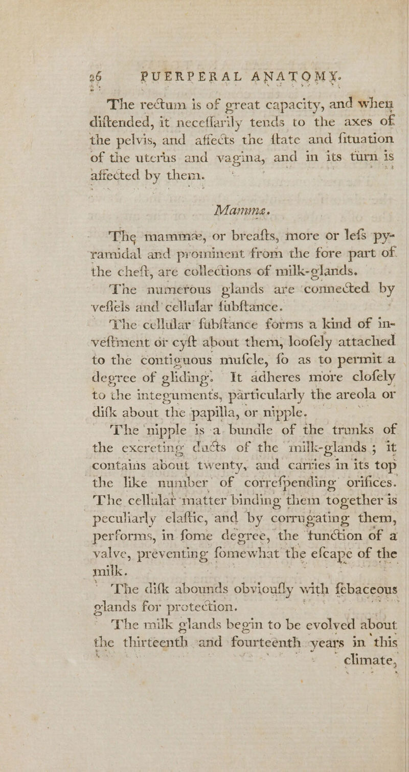 The mets od is of great capacity, and when diftended, it neceflarily tends to the axes of the at and affects the ftate and fituation of the uterus and vagina, and 1 in its turn | is aftected by them. Manma. The mamm«, or breafts, more or lefs py- ramidal and prominent from the fore part of. the cheft, are collections of milk-olands, The numerous glands are connected By veflels and’ cellular fubftance. The cellular’ fubftance forms a kind of in- veftment of cyft about them, loofely attached to the contiguous mufcle, fo as to permit a _ degree of gliding’ It adheres more clofely to the integuments, particularly the areola or difk about. the papilla, or nipple. The | nipple is a bundle of the trunks of the excreting ducts of the ‘imilk-glands ; it contains Shae twenty, and carries in its top the like number of correfpending orifices. The cellulat: matter binding them together 1 is el: elaftic, and by corrugating them, performs, in fome degree, the tunction of a valve, prev entin gf fomewhat the arabe of the milk. ~The dik abounds obvioutly with febaceous glands for pro otection. The milk glands begin to be evolved about the thirteenth and fourteenth year's in. this | climate,